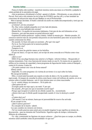 Hyperion:Hyperion: EpílogoEpílogo Dan SimmonsDan Simmons
–Nunca lo había oído nombrar –manifesté mientras metía una mano en el bolsillo y palpaba la
culata perlada de la automática de papá.
–Aún no pertenece oficialmente a la Red –apuntó el cíbrido–. Oficialmente, es una colonia de
Parvati. Pero está a sólo minutos luz de la base de FUERZA que hay allí y se han instalado las
conexiones de teleyección antes de que Madhya se una al Protectorado.
Miré el paisaje desolado. El hedor a dióxido de azufre me estaba descomponiendo y temí que me
estropeara el traje.
–¿Colonias? ¿En las cercanías?
–No. Hay varias ciudades pequeñas en el otro lado del planeta.
–¿Cuál es la zona habitada más cercana?
–Manda Devi. Un pueblo de trescientos habitantes. Está más de dos mil kilómetros al sur.
–Entonces, ¿por qué han puesto un portal teleyector aquí?
–Explotación minera potencial –explicó Johnny. Señaló la meseta gris–. Metales pesados. El
consorcio autorizó más de cien portales teleyectores en este hemisferio para tener un acceso fácil
cuando comenzaran las obras.
–De acuerdo. Es buen sitio para un asesinato. ¿Por qué vino aquí?
–No lo sé. Eso forma parte de la memoria perdida.
–¿Con quién vino?
–Tampoco lo sé.
El joven se puso las gráciles manos en los bolsillos.
–El que me atacó, o lo que me atacó, usó un tipo de arma conocida en el Núcleo como virus
SIDA II.
–¿Qué es eso?
–SIDA II fue una plaga humana muy anterior a la Hégira –informó Johnny–. Desquiciaba el
sistema inmunitario. Este virus funciona del mismo modo en una IA. En menos de un segundo se
infiltra en los sistemas de seguridad y lanza programas de fagocitación letales contra el huésped...,
contra la IA misma. Contra mí.
–¿No pudo contraer este virus de forma natural?
Johnny sonrió.
–Imposible. Es como preguntar a la víctima de un tiroteo si se cayó sobre las balas.
Me encogí de hombros.
–Mire, si usted anda buscando una experta en redes de datos o IA, ha acudido a la persona
equivocada. Al margen de consultar la esfera como hacen veinte mil millones de sujetos, no sé un
comino sobre el mundo fantasma –usé el viejo término para ver cómo reaccionaba.
–Lo sé –asintió Johnny sin inmutarse–. No le pido eso.
–¿Qué quiere de mí?
–Averigüe quién me trajo aquí y me mató. Y por qué.
–De acuerdo. ¿Por qué cree que el asesinato ocurrió aquí?
–Porque aquí recuperé el control de mi cíbrido cuando fui... reconstituido.
–¿Quiere decir que el cíbrido quedó incapacitado cuando el virus lo destruyó a usted?
–Sí.
–¿Cuánto duró eso?
–¿Mi muerte? Casi un minuto, hasta que mi personalidad de reserva fue activada.
Se me escapó la risa.
–¿Qué le parece gracioso?
–Su concepto de la muerte –admití.
Los ojos castaños me miraron con tristeza.
–Tal vez resulte gracioso para usted, pero no puede imaginar lo que significa un minuto de...
desconexión... para un elemento del TecnoNúcleo. Significa siglos de tiempo e información.
Milenios de aislamiento.
–Ya –dije, conteniendo las lágrimas sin mayor esfuerzo–. ¿Qué hizo pues su cuerpo, su cíbrido,
mientras usted cambiaba cintas de personalidad o lo que sea?
179
 