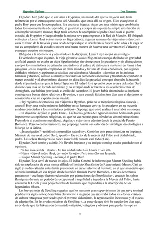 Hyperion:Hyperion: EpílogoEpílogo Dan SimmonsDan Simmons
El padre Duré pidió que lo enviaran a Hyperion, un mundo del que la mayoría sólo tenía
referencias por el extravagante culto del Alcaudón, que tenía allá su origen. Ellos escogieron al
padre Hoyt para que lo acompañara. Era una tarea ingrata: viajar con una misión que combinaba
todos los inconvenientes del aprendiz, el guardián y el espía sin siquiera la simple satisfacción de
contemplar un nuevo mundo; Hoyt tenía órdenes de acompañar al padre Duré hasta el puerto
espacial de Hyperion y luego abordar la misma nave para regresar a la Red de Mundos. El obispado
«ofrecía» a Lenar Hoyt veinte meses en fuga criónica, algunas semanas de viaje intrasistémico en
cada extremo de la travesía y una deuda temporal que lo devolvería a Pacem ocho años a la zaga de
sus ex compañeros de estudios; no era una buena manera de hacerse una carrera en el Vaticano y
conseguir puestos misioneros.
Obligado a la obediencia y adiestrado en la disciplina, Lenar Hoyt aceptó sin remilgos.
El vehículo en que viajaron, la vieja gironave Nadia Oleg era un cascajo abollado sin gravedad
artificial cuando no estaba en viaje hiperlumínico, sin visores para los pasajeros y sin distracciones
excepto los simuladores de estímulo insertados en el enlace de datos para mantener en forma a los
pasajeros –en su mayoría empleados de otros mundos y turistas de clase económica, con algunos
chiflados místicos y aspirantes a suicidas que adoraban a Alcaudón–; dormían en las mismas
hamacas y divanes, comían alimentos reciclados en comedores anónimos y trataban de combatir el
mareo espacial y el aburrimiento durante los doce días de gravedad cero que abarcaba la travesía
desde el punto de emergencia hasta Hyperion. El padre Hoyt aprendió poco acerca del padre Duré
durante esos días de forzada intimidad, y no averiguó nada referente a los acontecimientos de
Armaghast, que habían provocado el exilio del sacerdote. El joven había sintonizado su implante
comlog para buscar datos relativos a Hyperion, y para cuando faltaban tres días para el descenso se
consideraba casi un experto en ese mundo.
–Hay registros de católicos que viajaron a Hyperion, pero no se menciona ninguna diócesis –
anunció Hoyt una noche mientras hablaban en sus hamacas cero-g; los pasajeros en su mayoría
estaban conectados a los simuladores eróticos–. Supongo que usted realizará una labor misionera.
–En absoluto –replicó el padre Duré–. Las buenas gentes de Hyperion no han hecho nada para
imponerme sus opiniones religiosas, así que no veo razones para ofenderlas con mi proselitismo.
Pretendo ir al continente meridional, Aquila, y viajar tierra adentro desde la ciudad de Puerto
Romance. Pero no como misionero; me propongo fundar una estación de investigación etnológica a
lo largo de la Grieta.
–¿Investigación? –repitió el sorprendido padre Hoyt. Cerró los ojos para sintonizar su implante.
Mirando de nuevo al padre Duré, apuntó:– Ese sector de la meseta del Piñón está deshabitado,
padre. Las selvas flamígeras lo hacen inaccesible durante casi todo el año.
El padre Duré sonrió y asintió. No llevaba implante y su antiguo comlog estaba guardado con el
equipaje.
–No tan inaccesible –objetó–. Ni tan deshabitado. Los bikura viven allí.
–Bikura –dijo el padre Hoyt, cerrando los ojos–. Pero son sólo una leyenda.
–Busque Mamet Spedling –aconsejó el padre Duré.
El padre Hoyt cerró de nuevo los ojos. El índice General le informó que Mamet Spedling había
sido un explorador de poca monta afiliado al Instituto Shackleton de Renacimiento Menor. Casi un
siglo y medio estándar antes había presentado un breve informe al Instituto, en el que anunciaba que
se había internado en esa región desde la recién fundada Puerto Romance, a través de terrenos
pantanosos –que luego fueron reclamados por plantaciones de fibroplástico–, cruzado las selvas
flamígeras durante un período de excepcional tranquilidad y trepado a la Meseta del Piñón, hasta
encontrar la Grieta y una pequeña tribu de humanos que respondían a la descripción de los
legendarios bikura.
Las breves notas de Spedling sugerían que los humanos eran supervivientes de una nave seminal
perdida tres siglos antes; describían claramente a un grupo que mostraba todos los efectos clásicos
de cultura retrógrada provocados por el extremo aislamiento, la reproducción incestuosa y el exceso
de adaptación. En las crudas palabras de Spedling: «...a pesar de que sólo he pasado dos días aquí,
es evidente que los bikura son demasiado estúpidos, letárgicos y obtusos para perder tiempo en
18
 