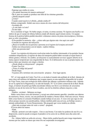Hyperion:Hyperion: EpílogoEpílogo Dan SimmonsDan Simmons
–Supongo que estaba en coma.
–¿No puede funcionar de manera autónoma?
–Oh sí, pero no cuando se produce una falla de los sistemas generales.
–¿Dónde despertó usted?
–¿Cómo?
–Cuando usted reactivó el cíbrido, ¿dónde estaba él?
Johnny comprendió. Señaló una roca a menos de cinco metros del teleyector.
–Acostado allí.
–¿A este lado o al otro?
–Al otro lado.
Fui a examinar el lugar. No había sangre, ni notas, ni armas asesinas. Ni siquiera una huella o un
indicio de que el cuerpo de Johnny hubiera estado allí durante aquel minuto eterno. Un equipo
forense de la policía habría podido descubrir volúmenes enteros de pistas microscópicas y bióticas,
pero yo sólo veía piedras.
–Si ha perdido la memoria –dije–, ¿cómo sabe que alguien más vino aquí con usted?
–Consulté los registros del teleyector.
–¿Buscó el nombre de esa persona o personas en el registro de la tarjeta universal?
–Ambos nos teleyectamos con mi tarjeta –explicó Johnny.
–¿Sólo una persona más?
–Sí.
Asentí. Los registros de teleyector resolverían todos los delitos intermundo si los portales fueran
verdadera teleportación; el registro de datos de transporte podría haber recreado al sujeto hasta el
último gramo y folículo. En cambio, un teleyector es esencialmente un tosco agujero abierto en la
trama espacio temporal por una singularidad de fases. Si el delincuente no usa su propia tarjeta, los
únicos datos que tenemos son origen y destino.
–¿Desde dónde se teleyectaron? –pregunté.
–Centro Tau Ceti.
–¿Tiene el código del portal?
–Desde luego.
–Vayamos allí a terminar esta conversación –propuse–. Este lugar apesta.
TC², el viejo apodo de Centro Tau Ceti, es sin duda el mundo más poblado de la Red. Además de
unos cinco mil millones de habitantes que ocupan espacio en una superficie disponible de la mitad
de Vieja Tierra, tiene una ecología de anillo orbital que alberga a quinientos millones más. Además
de ser la capital de la Hegemonía y la sede del Senado, TC² es el centro comercial de la Red. Desde
luego, el número de portal que había encontrado Johnny nos llevó a un términex de seiscientos
portales en una de las torres de Nueva Londres, uno de los distritos urbanos mayores y más
antiguos.
–Diablos –exclamé–. Bebamos un trago.
Había varios bares cerca del términex y escogí uno relativamente apacible: simulaba una taberna
de marineros, fresca, oscura, con una profusión de madera y bronce falsos. Pedí una cerveza. Nunca
bebo cosas fuertes ni consumo Flashback cuando trabajo en un caso. A veces creo que sigo en este
oficio porque necesito esa autodisciplina. Johnny también pidió una cerveza, un brebaje oscuro y
alemán embotellado en Vector Renacimiento. Me pregunté qué vicios tendría un cíbrido.
–¿Qué más averiguó antes de venir a verme? –pregunté.
El joven abrió las manos.
–Nada.
–Mierda –protesté con todo respeto–. Esto es una broma. Con todos los poderes de una IA a su
disposición, usted no puede averiguar el paradero ni los actos de su cíbrido unos días antes del...
accidente.
–No –Johnny bebió un sorbo de cerveza–. Mejor dicho, podría hacerlo pero tengo importantes
razones por las cuales no deseo que otras IAs me sorprendan investigando.
180
 