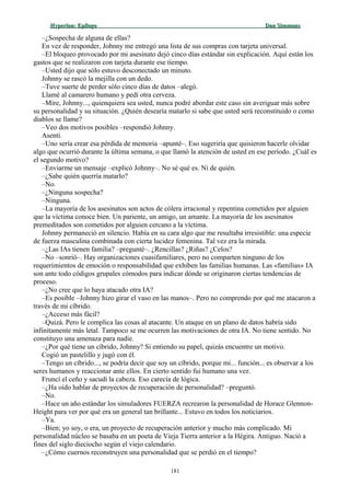 Hyperion:Hyperion: EpílogoEpílogo Dan SimmonsDan Simmons
–¿Sospecha de alguna de ellas?
En vez de responder, Johnny me entregó una lista de sus compras con tarjeta universal.
–El bloqueo provocado por mi asesinato dejó cinco días estándar sin explicación. Aquí están los
gastos que se realizaron con tarjeta durante ese tiempo.
–Usted dijo que sólo estuvo desconectado un minuto.
Johnny se rascó la mejilla con un dedo.
–Tuve suerte de perder sólo cinco días de datos –alegó.
Llamé al camarero humano y pedí otra cerveza.
–Mire, Johnny..., quienquiera sea usted, nunca podré abordar este caso sin averiguar más sobre
su personalidad y su situación. ¿Quién desearía matarlo si sabe que usted será reconstituido o como
diablos se llame?
–Veo dos motivos posibles –respondió Johnny.
Asentí.
–Uno sería crear esa pérdida de memoria –apunté–. Eso sugeriría que quisieron hacerle olvidar
algo que ocurrió durante la última semana, o que llamó la atención de usted en ese período. ¿Cuál es
el segundo motivo?
–Enviarme un mensaje –explicó Johnny–. No sé qué es. Ni de quién.
–¿Sabe quién querría matarlo?
–No.
–¿Ninguna sospecha?
–Ninguna.
–La mayoría de los asesinatos son actos de cólera irracional y repentina cometidos por alguien
que la víctima conoce bien. Un pariente, un amigo, un amante. La mayoría de los asesinatos
premeditados son cometidos por alguien cercano a la víctima.
Johnny permaneció en silencio. Había en su cara algo que me resultaba irresistible: una especie
de fuerza masculina combinada con cierta lucidez femenina. Tal vez era la mirada.
–¿Las IAs tienen familia? –pregunté–. ¿Rencillas? ¿Riñas? ¿Celos?
–No –sonrió–. Hay organizaciones cuasifamiliares, pero no comparten ninguno de los
requerimientos de emoción o responsabilidad que exhiben las familias humanas. Las «familias» IA
son ante todo códigos grupales cómodos para indicar dónde se originaron ciertas tendencias de
proceso.
–¿No cree que lo haya atacado otra IA?
–Es posible –Johnny hizo girar el vaso en las manos–. Pero no comprendo por qué me atacaron a
través de mi cíbrido.
–¿Acceso más fácil?
–Quizá. Pero le complica las cosas al atacante. Un ataque en un plano de datos habría sido
infinitamente más letal. Tampoco se me ocurren las motivaciones de otra IA. No tiene sentido. No
constituyo una amenaza para nadie.
–¿Por qué tiene un cíbrido, Johnny? Si entiendo su papel, quizás encuentre un motivo.
Cogió un pastelillo y jugó con él.
–Tengo un cíbrido..., se podría decir que soy un cíbrido, porque mi... función... es observar a los
seres humanos y reaccionar ante ellos. En cierto sentido fui humano una vez.
Fruncí el ceño y sacudí la cabeza. Eso carecía de lógica.
–¿Ha oído hablar de proyectos de recuperación de personalidad? –preguntó.
–No.
–Hace un año estándar los simuladores FUERZA recrearon la personalidad de Horace Glennon-
Height para ver por qué era un general tan brillante... Estuvo en todos los noticiarios.
–Ya.
–Bien; yo soy, o era, un proyecto de recuperación anterior y mucho más complicado. Mi
personalidad núcleo se basaba en un poeta de Vieja Tierra anterior a la Hégira. Antiguo. Nació a
fines del siglo dieciocho según el viejo calendario.
–¿Cómo cuernos reconstruyen una personalidad que se perdió en el tiempo?
181
 