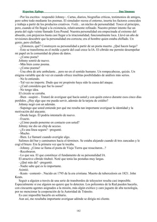 Hyperion:Hyperion: EpílogoEpílogo Dan SimmonsDan Simmons
–Por los escritos –respondió Johnny–. Cartas, diarios, biografías críticas, testimonios de amigos,
pero sobre todo mediante los poemas. El simulador recrea el entorno, inserta los factores conocidos
y trabaja a partir de los productos creativos. Voilà... un núcleo de personalidad. Tosco al principio,
pero, cuando al fin llegué a la existencia, relativamente refinado. Nuestro primer intento fue un
poeta del siglo veinte llamado Ezra Pound. Nuestra personalidad era empecinada al extremo del
absurdo, con prejuicios hasta casi llegar a la irracionalidad, funcionalmente loca. Llevó un año de
revisiones descubrir que la personalidad era correcta; era el hombre quien estaba chiflado. Un
genio, pero chiflado.
–¿Entonces, qué? Construyen su personalidad a partir de un poeta muerto. ¿Qué hacen luego?
–Esto se transforma en el molde a partir del cual crece la IA. El cíbrido me permite desempeñar
mi papel en la comunidad de plano de datos.
–¿Como poeta?
Johnny sonrió de nuevo.
–Más bien como poema.
–¿Como poema?
–Una obra de arte ambulante... pero no en el sentido humano. Un rompecabezas, quizás. Un
enigma variable que de vez en cuando ofrece insólitas posibilidades de análisis más serios.
–No lo entiendo.
–Tal vez no importe. Dudo que mi propósito haya sido la causa del ataque.
–¿Cuál considera que fue la causa?
–No tengo idea.
El círculo se cerraba.
–Bien –suspiré–. Trataré de averiguar qué hacía usted y con quién estuvo durante esos cinco días
perdidos. ¿Hay algo que me pueda servir, además de la tarjeta de crédito?
Johnny negó con un ademán.
–Supongo que usted entiende por qué me resulta tan importante averiguar la identidad y la
motivación del atacante.
–Desde luego. Él podría intentarlo de nuevo.
–Exacto.
–¿Cómo puedo ponerme en contacto con usted?
Johnny me dio un chip de acceso.
–¿Es una línea segura? –pregunté.
–Mucho.
–Bien. Le llamaré cuando averigüe algo.
Salimos del bar y caminamos hacia el términex. Se estaba alejando cuando di tres zancadas y le
cogí el brazo. Era la primera vez que le tocaba.
–Johnny. ¿Cómo se llama el poeta de Vieja Tierra que resucitaron...?
–Recobraron.
–Lo que sea. El que constituye el fundamento de su personalidad IA.
El atractivo cíbrido titubeó. Noté que tenía las pestañas muy largas.
–¿Qué más da? –preguntó.
–Nadie sabe qué es lo importante.
Asintió.
–Keats –contestó–. Nacido en 1795 de la era cristiana. Muerto de tuberculosis en 1821. John
Keats.
Seguir a alguien a través de una serie de transbordos de teleyector resulta casi imposible.
Especialmente si ese alguien no quiere que lo detecten. Los polizontes de la Red pueden hacerlo,
con cincuenta agentes asignados a la misión, más algún exótico y caro juguete de alta tecnología,
por no mencionar la cooperación de la Autoridad de Tránsito.
Es casi imposible hacerlo en solitario.
Aun así, me resultaba importante averiguar adónde se dirigía mi cliente.
182
 