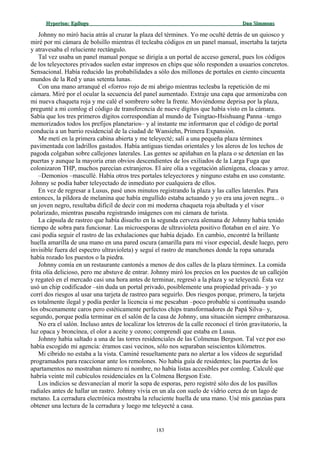 Hyperion:Hyperion: EpílogoEpílogo Dan SimmonsDan Simmons
Johnny no miró hacia atrás al cruzar la plaza del términex. Yo me oculté detrás de un quiosco y
miré por mi cámara de bolsillo mientras él tecleaba códigos en un panel manual, insertaba la tarjeta
y atravesaba el reluciente rectángulo.
Tal vez usaba un panel manual porque se dirigía a un portal de acceso general, pues los códigos
de los teleyectores privados suelen estar impresos en chips que sólo responden a usuarios concretos.
Sensacional. Había reducido las probabilidades a sólo dos millones de portales en ciento cincuenta
mundos de la Red y unas setenta lunas.
Con una mano arranqué el «forro» rojo de mi abrigo mientras tecleaba la repetición de mi
cámara. Miré por el ocular la secuencia del panel aumentado. Extraje una capa que armonizaba con
mi nueva chaqueta roja y me calé el sombrero sobre la frente. Moviéndome deprisa por la plaza,
pregunté a mi comlog el código de transferencia de nueve dígitos que había visto en la cámara.
Sabía que los tres primeros dígitos correspondían al mundo de Tsingtao-Hsishuang Panna –tengo
memorizados todos los prefijos planetarios– y al instante me informaron que el código de portal
conducía a un barrio residencial de la ciudad de Wansiehn, Primera Expansión.
Me metí en la primera cabina abierta y me teleyecté; salí a una pequeña plaza términex
pavimentada con ladrillos gastados. Había antiguas tiendas orientales y los aleros de los techos de
pagoda colgaban sobre callejones laterales. Las gentes se apiñaban en la plaza o se detenían en las
puertas y aunque la mayoría eran obvios descendientes de los exiliados de la Larga Fuga que
colonizaron THP, muchos parecían extranjeros. El aire olía a vegetación alienígena, cloacas y arroz.
–Demonios –mascullé. Había otros tres portales teleyectores y ninguno estaba en uso constante.
Johnny se podía haber teleyectado de inmediato por cualquiera de ellos.
En vez de regresar a Lusus, pasé unos minutos registrando la plaza y las calles laterales. Para
entonces, la píldora de melanina que había engullido estaba actuando y yo era una joven negra... o
un joven negro, resultaba difícil de decir con mi moderna chaqueta roja abultada y el visor
polarizado, mientras paseaba registrando imágenes con mi cámara de turista.
La cápsula de rastreo que había disuelto en la segunda cerveza alemana de Johnny había tenido
tiempo de sobra para funcionar. Las microesporas de ultravioleta positivo flotaban en el aire. Yo
casi podía seguir el rastro de las exhalaciones que había dejado. En cambio, encontré la brillante
huella amarilla de una mano en una pared oscura (amarilla para mi visor especial, desde luego, pero
invisible fuera del espectro ultravioleta) y seguí el rastro de manchones donde la ropa saturada
había rozado los puestos o la piedra.
Johnny comía en un restaurante cantonés a menos de dos calles de la plaza términex. La comida
frita olía delicioso, pero me abstuve de entrar. Johnny miró los precios en los puestos de un callejón
y regateó en el mercado casi una hora antes de terminar, regresó a la plaza y se teleyectó. Ésta vez
usó un chip codificador –sin duda un portal privado, posiblemente una propiedad privada– y yo
corrí dos riesgos al usar una tarjeta de rastreo para seguirlo. Dos riesgos porque, primero, la tarjeta
es totalmente ilegal y podía perder la licencia si me pescaban –poco probable si continuaba usando
los obscenamente caros pero estéticamente perfectos chips transformadores de Papá Silva– y,
segundo, porque podía terminar en el salón de la casa de Johnny, una situación siempre embarazosa.
No era el salón. Incluso antes de localizar los letreros de la calle reconocí el tirón gravitatorio, la
luz opaca y broncínea, el olor a aceite y ozono; comprendí que estaba en Lusus.
Johnny había saltado a una de las torres residenciales de las Colmenas Bergson. Tal vez por eso
había escogido mi agencia: éramos casi vecinos, sólo nos separaban seiscientos kilómetros.
Mi cíbrido no estaba a la vista. Caminé resueltamente para no alertar a los vídeos de seguridad
programados para reaccionar ante los remolones. No había guía de residentes; las puertas de los
apartamentos no mostraban número ni nombre, no había listas accesibles por comlog. Calculé que
habría veinte mil cubículos residenciales en la Colmena Bergson Este.
Los indicios se desvanecían al morir la sopa de esporas, pero registré sólo dos de los pasillos
radiales antes de hallar un rastro. Johnny vivía en un ala con suelo de vidrio cerca de un lago de
metano. La cerradura electrónica mostraba la reluciente huella de una mano. Usé mis ganzúas para
obtener una lectura de la cerradura y luego me teleyecté a casa.
183
 