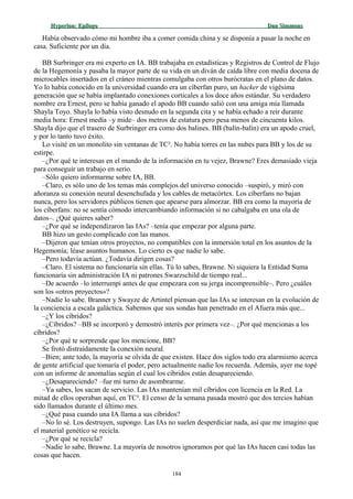 Hyperion:Hyperion: EpílogoEpílogo Dan SimmonsDan Simmons
Había observado cómo mi hombre iba a comer comida china y se disponía a pasar la noche en
casa. Suficiente por un día.
BB Surbringer era mi experto en IA. BB trabajaba en estadísticas y Registros de Control de Flujo
de la Hegemonía y pasaba la mayor parte de su vida en un diván de caída libre con media docena de
microcables insertados en el cráneo mientras comulgaba con otros burócratas en el plano de datos.
Yo lo había conocido en la universidad cuando era un cíberfan puro, un hacker de vigésima
generación que se había implantado conexiones corticales a los doce años estándar. Su verdadero
nombre era Ernest, pero se había ganado el apodo BB cuando salió con una amiga mía llamada
Shayla Toyo. Shayla lo había visto desnudo en la segunda cita y se había echado a reír durante
media hora: Ernest medía –y mide– dos metros de estatura pero pesa menos de cincuenta kilos.
Shayla dijo que el trasero de Surbringer era como dos balines. BB (balín-balín) era un apodo cruel,
y por lo tanto tuvo éxito.
Lo visité en un monolito sin ventanas de TC². No había torres en las nubes para BB y los de su
estirpe.
–¿Por qué te interesas en el mundo de la información en tu vejez, Brawne? Eres demasiado vieja
para conseguir un trabajo en serio.
–Sólo quiero informarme sobre IA, BB.
–Claro, es sólo uno de los temas más complejos del universo conocido –suspiró, y miró con
añoranza su conexión neural desenchufada y los cables de metacórtex. Los cíberfans no bajan
nunca, pero los servidores públicos tienen que apearse para almorzar. BB era como la mayoría de
los cíberfans: no se sentía cómodo intercambiando información si no cabalgaba en una ola de
datos–. ¿Qué quieres saber?
–¿Por qué se independizaron las IAs? –tenía que empezar por alguna parte.
BB hizo un gesto complicado con las manos.
–Dijeron que tenían otros proyectos, no compatibles con la inmersión total en los asuntos de la
Hegemonía; léase asuntos humanos. Lo cierto es que nadie lo sabe.
–Pero todavía actúan. ¿Todavía dirigen cosas?
–Claro. El sistema no funcionaría sin ellas. Tú lo sabes, Brawne. Ni siquiera la Entidad Suma
funcionaría sin administración IA ni patrones Swarzschild de tiempo real...
–De acuerdo –lo interrumpí antes de que empezara con su jerga incomprensible–. Pero ¿cuáles
son los «otros proyectos»?
–Nadie lo sabe. Branner y Swayze de Artintel piensan que las IAs se interesan en la evolución de
la conciencia a escala galáctica. Sabemos que sus sondas han penetrado en el Afuera más que...
–¿Y los cíbridos?
–¿Cíbridos? –BB se incorporó y demostró interés por primera vez–. ¿Por qué mencionas a los
cíbridos?
–¿Por qué te sorprende que los mencione, BB?
Se frotó distraídamente la conexión neural.
–Bien; ante todo, la mayoría se olvida de que existen. Hace dos siglos todo era alarmismo acerca
de gente artificial que tomaría el poder, pero actualmente nadie los recuerda. Además, ayer me topé
con un informe de anomalías según el cual los cíbridos están desapareciendo.
–¿Desapareciendo? –fue mi turno de asombrarme.
–Ya sabes, los sacan de servicio. Las IAs mantenían mil cíbridos con licencia en la Red. La
mitad de ellos operaban aquí, en TC². El censo de la semana pasada mostró que dos tercios habían
sido llamados durante el último mes.
–¿Qué pasa cuando una IA llama a sus cíbridos?
–No lo sé. Los destruyen, supongo. Las IAs no suelen desperdiciar nada, así que me imagino que
el material genético se recicla.
–¿Por qué se recicla?
–Nadie lo sabe, Brawne. La mayoría de nosotros ignoramos por qué las IAs hacen casi todas las
cosas que hacen.
184
 