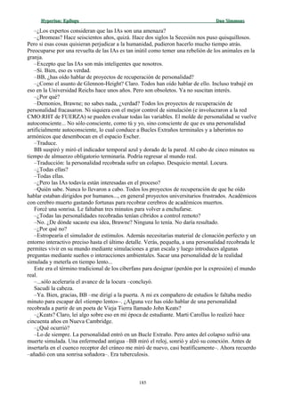 Hyperion:Hyperion: EpílogoEpílogo Dan SimmonsDan Simmons
–¿Los expertos consideran que las IAs son una amenaza?
–¿Bromeas? Hace seiscientos años, quizá. Hace dos siglos la Secesión nos puso quisquillosos.
Pero si esas cosas quisieran perjudicar a la humanidad, pudieron hacerlo mucho tiempo atrás.
Preocuparse por una revuelta de las IAs es tan inútil como temer una rebelión de los animales en la
granja.
–Excepto que las IAs son más inteligentes que nosotros.
–Sí. Bien, eso es verdad.
–BB, ¿has oído hablar de proyectos de recuperación de personalidad?
–¿Como el asunto de Glennon-Height? Claro. Todos han oído hablar de ello. Incluso trabajé en
eso en la Universidad Reichs hace unos años. Pero son obsoletos. Ya no suscitan interés.
–¿Por qué?
–Demonios, Brawne; no sabes nada, ¿verdad? Todos los proyectos de recuperación de
personalidad fracasaron. Ni siquiera con el mejor control de simulación (e involucraron a la red
CMO:RHT de FUERZA) se pueden evaluar todas las variables. El molde de personalidad se vuelve
autoconsciente... No sólo consciente, como tú y yo, sino consciente de que es una personalidad
artificialmente autoconsciente, lo cual conduce a Bucles Extraños terminales y a laberintos no
armónicos que desembocan en el espacio Escher.
–Traduce.
BB suspiró y miró el indicador temporal azul y dorado de la pared. Al cabo de cinco minutos su
tiempo de almuerzo obligatorio terminaría. Podría regresar al mundo real.
–Traducción: la personalidad recobrada sufre un colapso. Desquicio mental. Locura.
–¿Todas ellas?
–Todas ellas.
–¿Pero las IAs todavía están interesadas en el proceso?
–Quién sabe. Nunca lo llevaron a cabo. Todos los proyectos de recuperación de que he oído
hablar estaban dirigidos por humanos..., en general proyectos universitarios frustrados. Académicos
con cerebro muerto gastando fortunas para recobrar cerebros de académicos muertos.
Forcé una sonrisa. Le faltaban tres minutos para volver a enchufarse.
–¿Todas las personalidades recobradas tenían cíbridos a control remoto?
–No. ¿De dónde sacaste esa idea, Brawne? Ninguna lo tenía. No daría resultado.
–¿Por qué no?
–Estropearía el simulador de estímulos. Además necesitarías material de clonación perfecto y un
entorno interactivo preciso hasta el último detalle. Verás, pequeña, a una personalidad recobrada le
permites vivir en su mundo mediante simulaciones a gran escala y luego introduces algunas
preguntas mediante sueños o interacciones ambientales. Sacar una personalidad de la realidad
simulada y meterla en tiempo lento...
Este era el término tradicional de los cíberfans para designar (perdón por la expresión) el mundo
real.
–...sólo aceleraría el avance de la locura –concluyó.
Sacudí la cabeza.
–Ya. Bien, gracias, BB –me dirigí a la puerta. A mi ex compañero de estudios le faltaba medio
minuto para escapar del «tiempo lento»–. ¿Alguna vez has oído hablar de una personalidad
recobrada a partir de un poeta de Vieja Tierra llamado John Keats?
–¿Keats? Claro, leí algo sobre eso en mi época de estudiante. Marti Carollus lo realizó hace
cincuenta años en Nueva Cambridge.
–¿Qué ocurrió?
–Lo de siempre. La personalidad entró en un Bucle Extraño. Pero antes del colapso sufrió una
muerte simulada. Una enfermedad antigua –BB miró el reloj, sonrió y alzó su conexión. Antes de
insertarla en el cuenco receptor del cráneo me miró de nuevo, casi beatíficamente–. Ahora recuerdo
–añadió con una sonrisa soñadora–. Era tuberculosis.
185
 