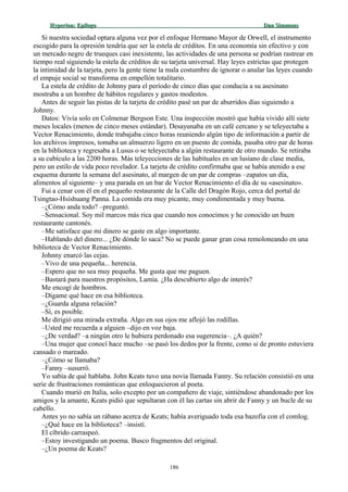 Hyperion:Hyperion: EpílogoEpílogo Dan SimmonsDan Simmons
Si nuestra sociedad optara alguna vez por el enfoque Hermano Mayor de Orwell, el instrumento
escogido para la opresión tendría que ser la estela de créditos. En una economía sin efectivo y con
un mercado negro de trueques casi inexistente, las actividades de una persona se podrían rastrear en
tiempo real siguiendo la estela de créditos de su tarjeta universal. Hay leyes estrictas que protegen
la intimidad de la tarjeta, pero la gente tiene la mala costumbre de ignorar o anular las leyes cuando
el empuje social se transforma en empellón totalitario.
La estela de crédito de Johnny para el período de cinco días que conducía a su asesinato
mostraba a un hombre de hábitos regulares y gastos modestos.
Antes de seguir las pistas de la tarjeta de crédito pasé un par de aburridos días siguiendo a
Johnny.
Datos: Vivía solo en Colmenar Bergson Este. Una inspección mostró que había vivido allí siete
meses locales (menos de cinco meses estándar). Desayunaba en un café cercano y se teleyectaba a
Vector Renacimiento, donde trabajaba cinco horas reuniendo algún tipo de información a partir de
los archivos impresos, tomaba un almuerzo ligero en un puesto de comida, pasaba otro par de horas
en la biblioteca y regresaba a Lusus o se teleyectaba a algún restaurante de otro mundo. Se retiraba
a su cubículo a las 2200 horas. Más teleyecciones de las habituales en un lusiano de clase media,
pero un estilo de vida poco revelador. La tarjeta de crédito confirmaba que se había atenido a ese
esquema durante la semana del asesinato, al margen de un par de compras –zapatos un día,
alimentos al siguiente– y una parada en un bar de Vector Renacimiento el día de su «asesinato».
Fui a cenar con él en el pequeño restaurante de la Calle del Dragón Rojo, cerca del portal de
Tsingtao-Hsishuang Panna. La comida era muy picante, muy condimentada y muy buena.
–¿Cómo anda todo? –preguntó.
–Sensacional. Soy mil marcos más rica que cuando nos conocimos y he conocido un buen
restaurante cantonés.
–Me satisface que mi dinero se gaste en algo importante.
–Hablando del dinero... ¿De dónde lo saca? No se puede ganar gran cosa remoloneando en una
biblioteca de Vector Renacimiento.
Johnny enarcó las cejas.
–Vivo de una pequeña... herencia.
–Espero que no sea muy pequeña. Me gusta que me paguen.
–Bastará para nuestros propósitos, Lamia. ¿Ha descubierto algo de interés?
Me encogí de hombros.
–Dígame qué hace en esa biblioteca.
–¿Guarda alguna relación?
–Sí, es posible.
Me dirigió una mirada extraña. Algo en sus ojos me aflojó las rodillas.
–Usted me recuerda a alguien –dijo en voz baja.
–¿De verdad? –a ningún otro le hubiera perdonado esa sugerencia–. ¿A quién?
–Una mujer que conocí hace mucho –se pasó los dedos por la frente, como si de pronto estuviera
cansado o mareado.
–¿Cómo se llamaba?
–Fanny –susurró.
Yo sabía de qué hablaba. John Keats tuvo una novia llamada Fanny. Su relación consistió en una
serie de frustraciones románticas que enloquecieron al poeta.
Cuando murió en Italia, solo excepto por un compañero de viaje, sintiéndose abandonado por los
amigos y la amante, Keats pidió que sepultaran con él las cartas sin abrir de Fanny y un bucle de su
cabello.
Antes yo no sabía un rábano acerca de Keats; había averiguado toda esa bazofia con el comlog.
–¿Qué hace en la biblioteca? –insistí.
El cíbrido carraspeó.
–Estoy investigando un poema. Busco fragmentos del original.
–¿Un poema de Keats?
186
 