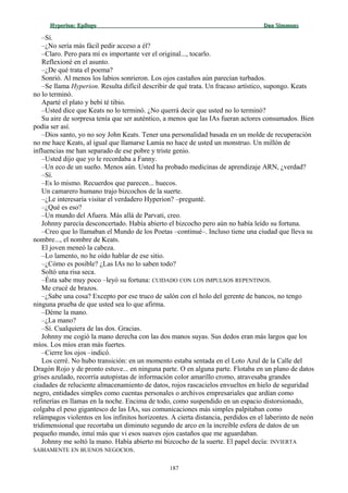 Hyperion:Hyperion: EpílogoEpílogo Dan SimmonsDan Simmons
–Sí.
–¿No sería más fácil pedir acceso a él?
–Claro. Pero para mí es importante ver el original..., tocarlo.
Reflexioné en el asunto.
–¿De qué trata el poema?
Sonrió. Al menos los labios sonrieron. Los ojos castaños aún parecían turbados.
–Se llama Hyperion. Resulta difícil describir de qué trata. Un fracaso artístico, supongo. Keats
no lo terminó.
Aparté el plato y bebí té tibio.
–Usted dice que Keats no lo terminó. ¿No querrá decir que usted no lo terminó?
Su aire de sorpresa tenía que ser auténtico, a menos que las IAs fueran actores consumados. Bien
podía ser así.
–Dios santo, yo no soy John Keats. Tener una personalidad basada en un molde de recuperación
no me hace Keats, al igual que llamarse Lamia no hace de usted un monstruo. Un millón de
influencias me han separado de ese pobre y triste genio.
–Usted dijo que yo le recordaba a Fanny.
–Un eco de un sueño. Menos aún. Usted ha probado medicinas de aprendizaje ARN, ¿verdad?
–Sí.
–Es lo mismo. Recuerdos que parecen... huecos.
Un camarero humano trajo bizcochos de la suerte.
–¿Le interesaría visitar el verdadero Hyperion? –pregunté.
–¿Qué es eso?
–Un mundo del Afuera. Más allá de Parvati, creo.
Johnny parecía desconcertado. Había abierto el bizcocho pero aún no había leído su fortuna.
–Creo que lo llamaban el Mundo de los Poetas –continué–. Incluso tiene una ciudad que lleva su
nombre..., el nombre de Keats.
El joven meneó la cabeza.
–Lo lamento, no he oído hablar de ese sitio.
–¿Cómo es posible? ¿Las IAs no lo saben todo?
Soltó una risa seca.
–Ésta sabe muy poco –leyó su fortuna: CUIDADO CON LOS IMPULSOS REPENTINOS.
Me crucé de brazos.
–¿Sabe una cosa? Excepto por ese truco de salón con el holo del gerente de bancos, no tengo
ninguna prueba de que usted sea lo que afirma.
–Déme la mano.
–¿La mano?
–Sí. Cualquiera de las dos. Gracias.
Johnny me cogió la mano derecha con las dos manos suyas. Sus dedos eran más largos que los
míos. Los míos eran más fuertes.
–Cierre los ojos –indicó.
Los cerré. No hubo transición: en un momento estaba sentada en el Loto Azul de la Calle del
Dragón Rojo y de pronto estuve... en ninguna parte. O en alguna parte. Flotaba en un plano de datos
grises azulado, recorría autopistas de información color amarillo cromo, atravesaba grandes
ciudades de reluciente almacenamiento de datos, rojos rascacielos envueltos en hielo de seguridad
negro, entidades simples como cuentas personales o archivos empresariales que ardían como
refinerías en llamas en la noche. Encima de todo, como suspendido en un espacio distorsionado,
colgaba el peso gigantesco de las IAs, sus comunicaciones más simples palpitaban como
relámpagos violentos en los infinitos horizontes. A cierta distancia, perdidos en el laberinto de neón
tridimensional que recortaba un diminuto segundo de arco en la increíble esfera de datos de un
pequeño mundo, intuí más que vi esos suaves ojos castaños que me aguardaban.
Johnny me soltó la mano. Había abierto mi bizcocho de la suerte. El papel decía: INVIERTA
SABIAMENTE EN BUENOS NEGOCIOS.
187
 
