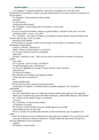 Hyperion:Hyperion: EpílogoEpílogo Dan SimmonsDan Simmons
–¿Un templario? –pregunté asombrada. ¿Qué hacía un templario en un bar de Vector
Renacimiento? Si perseguía a Johnny, ¿por qué usaba la túnica? Era como cometer un asesinato con
traje de payaso.
–Sí. Templario. Túnica marrón, de tipo oriental.
–¿Hombre?
–Sí, eso he dicho.
–¿Puedes describirlo mejor?
–No. Templario. Un hijo de puta alto. No alcancé a verle la cara.
–¿Y el otro?
El viejo se encogió de hombros. Saqué un segundo billete y coloqué los dos junto a mi vaso.
–¿Entraron juntos? –insistí–. ¿Los tres?
–No... No puedo... No, espera. Tu fulano y el templario entraron primero. Recuerdo haber visto
la túnica antes de que el otro se sentara.
–Describe al otro hombre.
El viejo llamó al camarero y pidió un tercer trago. Usé mi tarjeta y el camarero se alejó
deslizándose ruidosamente.
–Como tú –informó–. Parecido a ti.
–¿Bajo? ¿Brazos y piernas fuertes? ¿Un lusiano?
–Sí, eso creo. Nunca he estado en ese planeta.
–¿Qué más?
–Sin pelo –continuó el viejo–. Sólo esa cosa como la que llevaba mi sobrina. Una cola de
caballo.
–Una coleta.
–Sí. Lo que sea –acercó la mano a los billetes.
–Un par de preguntas más. ¿Discutieron?
–No. No creo. Hablaban en voz baja. El lugar está casi vacío a esa hora.
–¿Qué hora era?
–Las diez de la mañana.
Esto coincidía con el código de la tarjeta de crédito.
–¿Oíste algo de la conversación?
–No.
–¿Quién hablaba más?
El viejo tomó un sorbo y frunció el ceño para pensar.
–Al principio el templario. Tu hombre parecía responder preguntas. Una vez pareció
sorprendido.
–¿Alarmado?
–No, sólo sorprendido. Como si el fulano de la túnica hubiera dicho algo que él no esperaba.
–Dijiste que el templario fue quien más habló al principio. ¿Quién habló después? ¿Mi hombre?
–No, el de la cola de caballo. Luego se marcharon.
–¿Los tres?
–No. Tu hombre y el de la cola de caballo.
–¿El templario se quedó?
–Sí. Eso creo. Yo fui al lavabo. Creo que cuando regresé ya no estaba.
–¿Hacia dónde fueron los otros dos?
–No lo sé, mierda. No prestaba tanta atención. Estaba tomando una copa, no jugando a los
espías.
Asentí. El camarero se acercó rodando pero lo ahuyenté con un ademán. El viejo frunció el ceño.
–¿Así que no discutían cuando se marcharon? ¿Ningún indicio de desacuerdo o de que uno
estuviera obligando al otro a marcharse?
–¿Quién?
–Mi hombre y el de la coleta.
189
 