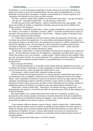 Hyperion:Hyperion: EpílogoEpílogo Dan SimmonsDan Simmons
describirlos». Las selvas flamígeras empezaban a mostrar síntomas de actividad y Spedling no
perdió más tiempo en observar su descubrimiento, sino que regresó precipitadamente a la costa,
perdiendo a dos porteadores aborígenes, el equipo, la documentación y el brazo izquierdo en la
«tranquila» selva durante los tres meses que duró su huida.
–Por Dios –exclamó el padre Hoyt, tendido en su hamaca del Nadia Oleg–, ¿por qué los bikura?
–¿Por qué no? –respondió el padre Duré–. Se sabe muy poco sobre ellos.
–Se sabe muy poco sobre todo Hyperion –replicó el sacerdote más joven, algo agitado–. ¿Por
qué no las Tumbas de Tiempo y el legendario Alcaudón que está al norte de la Cordillera de la
Brida, en Equus? ¡Son famosos!
–Precisamente –respondió el padre Duré–. Lenar, ¿cuántas monografías se han escrito acerca de
las Tumbas y esa criatura, el Alcaudón? ¿Cientos? ¿Miles? –el anciano sacerdote llenó su pipa y la
encendió: toda una proeza en gravedad cero, observó Hoyt–. Además, aunque el Alcaudón exista,
no es humano. Prefiero los seres humanos.
–Sí –insistió Hoyt, hurgando en su arsenal mental en busca de argumentos convincentes–, pero
los bikura son un misterio insignificante. A lo sumo hallará usted algunos aborígenes viviendo en
una región tan nubosa, con tanto humo y tan apartada que ni siquiera los satélites cartográficos de la
colonia han reparado en ella. ¿Por qué elegirlos a ellos cuando hay tan grandes misterios para
investigar en Hyperion...? ¡Los laberintos! –A Hoyt se le iluminó el rostro–. ¿Sabía usted que
Hyperion es uno de los nueve mundos laberínticos, padre?
–Desde luego –asintió Duré. Lo rodeó un hemisferio de humo que las ráfagas de aire rasgaron en
jirones–. Pero los laberintos cuentan con investigadores y admiradores en toda la Red, Lenar, y los
túneles han estado en esos nueve mundos... ¿cuánto tiempo? ¿Medio millón de años estándar? Diría
que más, setecientos mil años. Ese secreto perdurará. Pero, ¿cuánto perdurará la cultura bikura antes
de que la absorba la moderna sociedad colonial o, más probablemente, la exterminen las
circunstancias?
Hoyt se encogió de hombros.
–Tal vez hayan desaparecido ya. Ha pasado mucho tiempo desde que Spedling los encontró, y no
ha habido más informes confirmados. Si están extinguidos, la deuda temporal que usted contraerá,
más los inconvenientes y afanes de llegar allá, habrán sido en vano.
–Precisamente –señaló el padre Duré, chupando la pipa con calma.
Durante la última hora que pasaron juntos en el viaje de descenso el padre Hoyt logró entrever
los pensamientos de su compañero. Hacía horas que el limbo de Hyperion relucía con un fulgor
blanco, verde y lapislázuli. De pronto la vieja nave de descenso atravesó las capas superiores de la
atmósfera, una llamarada ocupó la ventanilla un instante y luego volaron en silencio a sesenta
kilómetros de altura sobre oscuras masas de nubes y mares iluminados por las estrellas, mientras el
apabullante amanecer de Hyperion los embestía como una fantasmagórica marejada de luz.
–Maravilloso –musitó el padre Duré–. Maravilloso. En instantes así llego a comprender –muy
limitadamente, por supuesto– el sacrificio que debió de representar para el Hijo de Dios dignarse ser
el Hijo del Hombre.
Hoyt quería hablar, pero el padre Duré siguió observando por la ventanilla, sumido en sus
pensamientos. Diez minutos después aterrizaron en el puerto interestelar de Keats. El padre Duré
pronto se perdió en un torbellino de trámites de llegada y veinte minutos después el decepcionado
Lenar Hoyt ascendía de nuevo hacia el espacio y la Nadia Oleg.
–Cinco semanas subjetivas después, regresé a Pacem –explicó el padre Hoyt–. Había perdido
ocho años, pero por alguna razón la sensación de pérdida era más profunda. En cuanto regresé, el
obispo me informó que no se habían recibido noticias de Paul Duré durante los cuatro años de su
permanencia en Hyperion. El nuevo Vaticano había gastado una fortuna en comunicaciones
ultralínea, pero ni las autoridades coloniales ni el consulado de Keats habían logrado localizar al
sacerdote perdido.
Hoyt hizo una pausa para beber agua, y el cónsul comentó:
19
 
