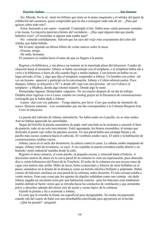 Hyperion:Hyperion: EpílogoEpílogo Dan SimmonsDan Simmons
–No. Mierda. No lo sé –miró los billetes que tenía en la mano mugrienta y el whisky del panel de
exhibición del camarero; quizá comprendió que no iba a conseguir nada más de mí–. ¿Para qué
quieres saber todo esto?
–Estoy buscando a ese sujeto –respondí. Contemplé el bar. Había unas veinte personas sentadas
a las mesas. La mayoría parecían clientes del vecindario–. ¿Hay aquí alguien más que pueda
haberlos visto? ¿O recuerdas si alguien más estaba aquí?
–No –contestó estólidamente. Advertí que los ojos del viejo eran exactamente del color del
whisky que había bebido.
Me levanté, dejando un último billete de veinte marcos sobre la mesa.
–Gracias, amigo.
–De nada, hermana.
El camarero ya rodaba hacia él antes de que yo llegara a la puerta.
Regresé a la biblioteca, y me detuve un instante en la transitada plaza del teleyector. Cuadro de
situación hasta el momento: Johnny se había encontrado con el templario, o el templario había ido a
verlo a la biblioteca o fuera de ella cuando llegó a media mañana. Convinieron en hablar en un
lugar privado, el bar, y algo que dijo el templario sorprendió a Johnny. Un hombre con coleta –tal
vez un lusiano– apareció y participó en la conversación. Johnny y Coleta salieron juntos. Poco
después, Johnny se teleyectó a TC² y desde allí viajó con otra persona –tal vez Coleta o el
templario– a Madhya, donde algo intentó matarlo. Donde algo lo mató.
Demasiadas lagunas. Demasiados «alguien». No era mucho después de un día de trabajo.
Dudaba entre regresar o no a Lusus, cuando mi comlog gorjeó en la frecuencia de comunicaciones
restringida que le había dado a Johnny.
–Lamia –dijo con voz jadeante–. Venga deprisa, por favor. Creo que acaban de intentarlo de
nuevo. Quieren matarme. –Las coordenadas que me dio correspondían a la Colmena Bergson Este.
Corrí al teleyector.
La puerta del cubículo de Johnny entreabierta. No había nadie en el pasillo, no se oían ruidos.
Aún no habían aparecido las autoridades.
Saqué del bolsillo la pistola automática de papá, metí una bala en la recámara y encendí el láser
de puntería, todo en un solo movimiento. Entré agazapada, los brazos extendidos, al tiempo que
deslizaba el punto rojo sobre las paredes oscuras. En una pared había una estampa barata y un
pasillo más oscuro conducía hacia el cubículo. El vestíbulo estaba vacío. El salón y la habitación de
comunicaciones estaban vacíos.
Johnny yacía en el suelo del dormitorio, la cabeza contra la cama. La sábana estaba empapada de
sangre. Johnny trató de levantarse, se cayó. A sus espaldas la puerta corredera estaba abierta y un
húmedo viento industrial soplaba desde la calle.
Registré el único armario, el corto pasillo, la pequeña cocina, y retrocedí hasta el balcón. A
doscientos metros de altura en la curva pared de la colmena la vista era espectacular, pues abarcaba
diez o veinte kilómetros del Paseo de la Trinchera. El techo de la colmena era una oscura masa de
vigas cien metros más arriba. Miles de luces, holos comerciales y letreros de neón brillaban en el
paseo, uniéndose en la bruma de la distancia como un borrón eléctrico brillante y palpitante. Había
cientos de balcones similares en esta pared de la colmena, todos desiertos. El más cercano estaba a
veinte metros. Eran esas cosas que los agentes de alquiler señalaban como una ventaja –sin duda
Johnny pagaba un suculento extra por una habitación exterior– pero los balcones eran totalmente
inútiles debido al fuerte viento que se elevaba hacia los conductos de ventilación y que arrastraba
polvo y desechos además del eterno olor de aceite y ozono típico de la colmena.
Guardé la pistola y fui a examinar a Johnny.
El corte que le cruzaba la frente era superficial pero desagradable. Se estaba incorporando
cuando salí del cuarto de baño con una almohadilla esterilizada para apoyársela en la herida.
–¿Qué ha pasado? –pregunté.
190
 