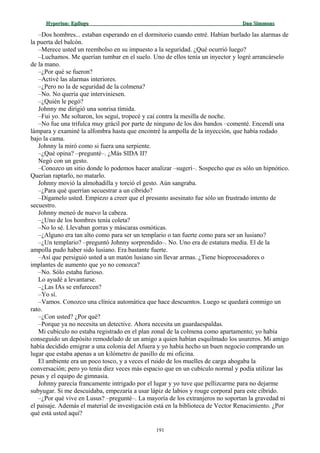 Hyperion:Hyperion: EpílogoEpílogo Dan SimmonsDan Simmons
–Dos hombres... estaban esperando en el dormitorio cuando entré. Habían burlado las alarmas de
la puerta del balcón.
–Merece usted un reembolso en su impuesto a la seguridad. ¿Qué ocurrió luego?
–Luchamos. Me querían tumbar en el suelo. Uno de ellos tenía un inyector y logré arrancárselo
de la mano.
–¿Por qué se fueron?
–Activé las alarmas interiores.
–¿Pero no la de seguridad de la colmena?
–No. No quería que interviniesen.
–¿Quién le pegó?
Johnny me dirigió una sonrisa tímida.
–Fui yo. Me soltaron, los seguí, tropecé y caí contra la mesilla de noche.
–No fue una trifulca muy grácil por parte de ninguno de los dos bandos –comenté. Encendí una
lámpara y examiné la alfombra hasta que encontré la ampolla de la inyección, que había rodado
bajo la cama.
Johnny la miró como si fuera una serpiente.
–¿Qué opina? –pregunté–. ¿Más SIDA II?
Negó con un gesto.
–Conozco un sitio donde lo podemos hacer analizar –sugerí–. Sospecho que es sólo un hipnótico.
Querían raptarlo, no matarlo.
Johnny movió la almohadilla y torció el gesto. Aún sangraba.
–¿Para qué querrían secuestrar a un cíbrido?
–Dígamelo usted. Empiezo a creer que el presunto asesinato fue sólo un frustrado intento de
secuestro.
Johnny meneó de nuevo la cabeza.
–¿Uno de los hombres tenía coleta?
–No lo sé. Llevaban gorras y máscaras osmóticas.
–¿Alguno era tan alto como para ser un templario o tan fuerte como para ser un lusiano?
–¿Un templario? –preguntó Johnny sorprendido–. No. Uno era de estatura media. El de la
ampolla pudo haber sido lusiano. Era bastante fuerte.
–Así que persiguió usted a un matón lusiano sin llevar armas. ¿Tiene bioprocesadores o
implantes de aumento que yo no conozca?
–No. Sólo estaba furioso.
Lo ayudé a levantarse.
–¿Las IAs se enfurecen?
–Yo sí.
–Vamos. Conozco una clínica automática que hace descuentos. Luego se quedará conmigo un
rato.
–¿Con usted? ¿Por qué?
–Porque ya no necesita un detective. Ahora necesita un guardaespaldas.
Mi cubículo no estaba registrado en el plan zonal de la colmena como apartamento; yo había
conseguido un depósito remodelado de un amigo a quien habían esquilmado los usureros. Mi amigo
había decidido emigrar a una colonia del Afuera y yo había hecho un buen negocio comprando un
lugar que estaba apenas a un kilómetro de pasillo de mi oficina.
El ambiente era un poco tosco, y a veces el ruido de los muelles de carga ahogaba la
conversación; pero yo tenía diez veces más espacio que en un cubículo normal y podía utilizar las
pesas y el equipo de gimnasia.
Johnny parecía francamente intrigado por el lugar y yo tuve que pellizcarme para no dejarme
subyugar. Si me descuidaba, empezaría a usar lápiz de labios y rouge corporal para este cíbrido.
–¿Por qué vive en Lusus? –pregunté–. La mayoría de los extranjeros no soportan la gravedad ni
el paisaje. Además el material de investigación está en la biblioteca de Vector Renacimiento. ¿Por
qué está usted aquí?
191
 