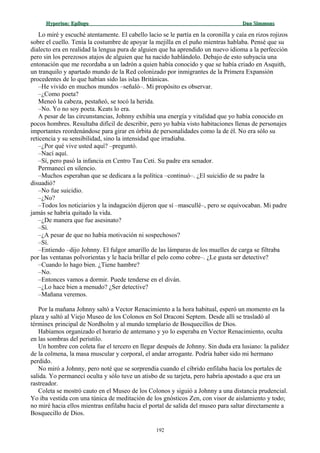 Hyperion:Hyperion: EpílogoEpílogo Dan SimmonsDan Simmons
Lo miré y escuché atentamente. El cabello lacio se le partía en la coronilla y caía en rizos rojizos
sobre el cuello. Tenía la costumbre de apoyar la mejilla en el puño mientras hablaba. Pensé que su
dialecto era en realidad la lengua pura de alguien que ha aprendido un nuevo idioma a la perfección
pero sin los perezosos atajos de alguien que ha nacido hablándolo. Debajo de esto subyacía una
entonación que me recordaba a un ladrón a quien había conocido y que se había criado en Asquith,
un tranquilo y apartado mundo de la Red colonizado por inmigrantes de la Primera Expansión
procedentes de lo que habían sido las islas Británicas.
–He vivido en muchos mundos –señaló–. Mi propósito es observar.
–¿Como poeta?
Meneó la cabeza, pestañeó, se tocó la herida.
–No. Yo no soy poeta. Keats lo era.
A pesar de las circunstancias, Johnny exhibía una energía y vitalidad que yo había conocido en
pocos hombres. Resultaba difícil de describir, pero yo había visto habitaciones llenas de personajes
importantes reordenándose para girar en órbita de personalidades como la de él. No era sólo su
reticencia y su sensibilidad, sino la intensidad que irradiaba.
–¿Por qué vive usted aquí? –preguntó.
–Nací aquí.
–Sí, pero pasó la infancia en Centro Tau Ceti. Su padre era senador.
Permanecí en silencio.
–Muchos esperaban que se dedicara a la política –continuó–. ¿El suicidio de su padre la
disuadió?
–No fue suicidio.
–¿No?
–Todos los noticiarios y la indagación dijeron que sí –mascullé–, pero se equivocaban. Mi padre
jamás se habría quitado la vida.
–¿De manera que fue asesinato?
–Sí.
–¿A pesar de que no había motivación ni sospechosos?
–Sí.
–Entiendo –dijo Johnny. El fulgor amarillo de las lámparas de los muelles de carga se filtraba
por las ventanas polvorientas y le hacía brillar el pelo como cobre–. ¿Le gusta ser detective?
–Cuando lo hago bien. ¿Tiene hambre?
–No.
–Entonces vamos a dormir. Puede tenderse en el diván.
–¿Lo hace bien a menudo? ¿Ser detective?
–Mañana veremos.
Por la mañana Johnny saltó a Vector Renacimiento a la hora habitual, esperó un momento en la
plaza y saltó al Viejo Museo de los Colonos en Sol Draconi Septem. Desde allí se trasladó al
términex principal de Nordholm y al mundo templario de Bosquecillos de Dios.
Habíamos organizado el horario de antemano y yo lo esperaba en Vector Renacimiento, oculta
en las sombras del peristilo.
Un hombre con coleta fue el tercero en llegar después de Johnny. Sin duda era lusiano: la palidez
de la colmena, la masa muscular y corporal, el andar arrogante. Podría haber sido mi hermano
perdido.
No miró a Johnny, pero noté que se sorprendía cuando el cíbrido enfilaba hacia los portales de
salida. Yo permanecí oculta y sólo tuve un atisbo de su tarjeta, pero habría apostado a que era un
rastreador.
Coleta se mostró cauto en el Museo de los Colonos y siguió a Johnny a una distancia prudencial.
Yo iba vestida con una túnica de meditación de los gnósticos Zen, con visor de aislamiento y todo;
no miré hacia ellos mientras enfilaba hacia el portal de salida del museo para saltar directamente a
Bosquecillo de Dios.
192
 