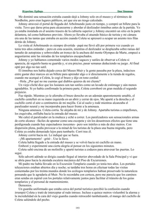 Hyperion:Hyperion: EpílogoEpílogo Dan SimmonsDan Simmons
Me dominó una sensación extraña cuando dejé a Johnny solo en el museo y el términex de
Nordholm, pero eran lugares públicos, así que era un riesgo calculado.
Johnny atravesó el portal de llegada del Arbolmundo justo en tiempo, y compró un billete para la
visita. Tuvo que darse prisa para alcanzarme y abordar el deslizador ómnibus antes de la partida. Yo
ya estaba instalada en el asiento trasero de la cubierta superior y Johnny encontró un sitio en la parte
delantera, tal como habíamos previsto. Ahora yo llevaba el atuendo básico de turista y mi cámara
era una de las tantas que entraba en acción cuando Coleta se apresuró a ocupar un asiento tres filas
detrás de Johnny.
La visita al Arbolmundo es siempre divertida –papá me llevó allí por primera vez cuando yo
tenía tres años estándar–; pero en esta ocasión, mientras el deslizador se desplazaba sobre ramas del
tamaño de autopistas y sobrevolaba un tronco de la anchura del monte Olympus de Marte, empecé a
angustiarme ante las miradas de los templarios encapuchados.
Johnny y yo habíamos comentado varios modos sagaces y sutiles de observar a Coleta si
aparecía, de seguirlo hasta su guarida y, si era preciso, pasar semanas deduciendo su juego. Al final
opté por algo no tan sutil.
El ómnibus nos había dejado cerca del Museo Muir y la gente paseaba por la plaza, indecisos
entre gastar diez marcos en un billete para aprender algo o ir directamente a la tienda de regalos,
cuando me acerqué a Coleta, le cogí el brazo y dije en tono cordial:
–Hola. ¿Por qué no me cuentas qué diablos quieres de mi cliente?
Un viejo cliché dice que los lusianos son tan sutiles como un lavado de estómago y aún menos
agradables. Si yo había confirmado la primera parte, Coleta corroboró en gran medida el segundo
prejuicio.
Fue rápido. Mientras yo le aferraba el brazo derecho en un ademán aparentemente amable, el
cuchillo centelleó en su mano izquierda en un abrir y cerrar de ojos. Me aparté a la derecha y el
cuchillo cortó el aire a centímetros de mi mejilla. Caí al suelo y rodé mientras alcanzaba el
paralizador neural y me incorporaba para hacer frente a la amenaza.
Ninguna amenaza. Coleta corría. Se alejaba de mí y de Johnny. Apartaba turistas a empellones,
los esquivaba, enfilaba hacia la entrada del museo.
Me calcé el paralizador en la muñeca y eché a correr. Los paralizadores son sensacionales armas
de corto alcance –fáciles de apuntar como una escopeta y sin los desastrosos efectos que tiene una
perdigonada cuando hay espectadores inocentes– pero son inútiles a más de diez metros. Con
dispersión plena, podía provocar a la mitad de los turistas de la plaza una buena migraña, pero
Coleta ya estaba demasiado lejos para tumbarlo. Corrí tras él.
Johnny corrió hacia mí. Le indiqué que se fuera.
–¡Mi apartamento! –grité–. Use la llave.
Coleta había llegado a la entrada del museo y se volvió hacia mí cuchillo en mano.
Embestí y experimenté una cierta alegría al pensar en los siguientes minutos.
Coleta saltó encima de un molinillo y apartó turistas a codazos para atravesar las puertas. Lo
seguí.
Sólo advertí adónde se dirigía cuando llegué al interior abovedado de la Sala Principal y vi que
se abría paso hacia la atestada escalera mecánica del Piso de Excursiones.
Mi padre me había llevado en la Excursión Templario cuando yo tenía tres años. Los portales
teleyectores estaban abiertos día y noche; se tardaba tres horas en efectuar todas las visitas
comentadas por los treinta mundos donde los ecólogos templarios habían preservado la naturaleza
pensando que le agradaría al Muir. No lo recordaba con certeza, pero me parecía que los caminos
eran sendas en espiral con los portales relativamente juntos para facilitar el tránsito de los guías
templarios y el personal de mantenimiento.
Demonios.
Un guardia uniformado que estaba cerca del portal turístico percibió la confusión cuando
irrumpió Coleta y trató de interceptar al rudo intruso. Incluso a quince metros vislumbré la alarma y
la incredulidad en la cara del viejo guardia cuando retrocedió tambaleando, el mango del cuchillo de
Coleta saliéndole del pecho.
193
 