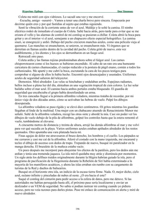 Hyperion:Hyperion: EpílogoEpílogo Dan SimmonsDan Simmons
Coleta me miró con ojos vidriosos. Lo sacudí una vez y me encorvé.
–Escucha, amigo –susurré–. Vamos a tener una charla breve pero sincera. Empezarás por
decirme quién eres y por qué fastidias al sujeto que estabas siguiendo.
Sentí la vibración de la corriente antes de ver el azul. Maldije y le solté la camisa. El nimbo
eléctrico rodeó de inmediato el cuerpo de Coleta. Salté hacia atrás, pero tarde para evitar que se me
erizara el vello y las alarmas de control de mi comlog se pusieran a chillar. Coleta abrió la boca para
gritar y en el interior vi el azul, semejante a un chapucero efecto especial holográfico. La camisa
siseó, se ennegreció y ardió. Debajo del pecho crecieron manchas azules, como una película vieja al
quemarse. Las manchas se ensancharon, se unieron, se ensancharon más. Vi órganos que se
derretían en llamas azules dentro de la cavidad del pecho. Coleta gritó de nuevo, esta vez
audiblemente, y los dientes y los ojos se derrumbaron en un fuego azul.
Retrocedí otro paso.
Coleta ardía y las llamas rojizas predominaban ahora sobre el fulgor azul. Las carnes
chisporrotearon como si los huesos se hubieran encendido. Al cabo de un rato era una humeante
caricatura de carnes chamuscadas, el cuerpo reducido a la postura de púgil enano, común a todos los
carbonizados. Me aparté y me cubrí la boca, escrutando la cara de los pocos testigos para
comprobar si alguno de ellos lo había hecho. Encontré ojos desencajados y asustados. Uniformes
azules de seguridad salieron del teleyector.
Demonios. Miré alrededor. Las velas se hinchaban y ondulaban arriba. Espejines radiantes,
bellos incluso a plena luz del día, aleteaban en una vegetación tropical de cien colores. La luz solar
bailaba sobre el mar azul. El camino hacia ambos portales estaba bloqueado. El guardia de
seguridad que encabezaba el grupo había desenfundado un arma.
En tres zancadas llegué a la primera alfombra voladora, mientras trataba de recordar, por mi
único viaje de dos décadas antes, cómo se activaban las hebras de vuelo. Palpé los dibujos
desesperada.
La alfombra voladora se puso rígida y se elevó diez centímetros. Oí gritos mientras los guardias
llegaban al linde de la multitud. Una mujer con un chabacano atuendo de Renacimiento Menor me
señaló. Salté de la alfombra voladora, recogí las otras siete y abordé la mía. Casi sin poder ver los
dibujos de vuelo debajo de la pila de alfombras, golpeé los controles hasta que la estera remontó el
vuelo, tumbándome al elevarse.
A cincuenta metros de distancia y treinta de altura, arrojé las demás alfombras al mar y me volví
para ver qué sucedía en la playa. Varios uniformes azules estaban apiñados alrededor de los restos
quemados. Otro apuntaba una vara plateada hacia mí.
Finas agujas de dolor me atravesaron el brazo derecho, los hombros y el cuello. Los párpados se
me cerraron y casi me caí de la alfombra. Aferré el costado con la mano izquierda, me encaramé y
teclee el dibujo de ascenso con dedos de trapo. Trepando de nuevo, busqué mi paralizador en la
manga derecha. El brazalete de la muñeca estaba vacío.
Un poco después me incorporé para ahuyentar los efectos de la parálisis, pero los dedos aún me
ardían y tenía una tremenda jaqueca. La isla móvil quedaba muy atrás y disminuía por momentos.
Un siglo atrás los delfines traídos originalmente durante la Hégira habrían guiado la isla, pero el
programa de pacificación de la Hegemonía durante la Rebelión de Siri había exterminado a la
mayoría de los mamíferos acuáticos, y ahora las islas erraban sin rumbo con su cargamento de
turistas de la Red y dueños de balnearios.
Busqué en el horizonte otra isla, un indicio de la escasa tierra firme. Nada. O, mejor dicho, cielo
azul, océano infinito y pinceladas de nubes al oeste. ¿O era hacia el este?
Saqué el comlog del cinturón para pedir acceso a la esfera de datos, pero me detuve. Si las
autoridades me habían perseguido hasta allí, el próximo paso sería localizarme y enviar un
deslizador o un VEM de seguridad. No sabía si podían rastrear mi comlog cuando yo pidiera
acceso, pero no veía razones para darles pistas. Puse mi enlace de comunicación en alerta y miré de
nuevo alrededor.
196
 