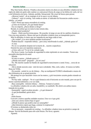 Hyperion:Hyperion: EpílogoEpílogo Dan SimmonsDan Simmons
Muy bien hecho, Brawne. Flotaba a doscientos metros de altura en una alfombra voladora de tres
siglos de edad con quién sabe cuántas (¡o cuán pocas!) horas de carga en las hebras de vuelo, tal vez
a mil kilómetros de tierra. Además, perdida. Sensacional. Me crucé de brazos para pensar.
–¿Brawne Lamia? –di un respingo al oír la suave voz de Johnny.
–¿Johnny? –miré el comlog. Aún estaba en alerta: el indicador de frecuencias estaba oscuro–.
Johnny, ¿es usted?
–Claro. Pensé que nunca encendería el comlog.
–¿Cómo me localizó? ¿En qué banda llama?
–Eso no importa. ¿Hacia dónde se dirige?
Riendo, le confesé que no tenía la más remota idea.
–¿Puede usted ayudarme?
–Espere. –Hubo una brevísima pausa– De acuerdo, la tengo en uno de los satélites climáticos.
Una cosa muy primitiva. Menos mal que la alfombra voladora tiene un transpónder pasivo.
Miré la alfombra, lo único que me separaba de una larga caída al mar.
–¿De verdad? ¿Los otros también pueden localizarme?
–Podrían hacerlo –respondió Johnny–, pero estoy interfiriendo la señal. ¿Adónde quiere ir?
–A casa.
–No sé si es prudente después de la muerte de... nuestro sospechoso.
Entorné los ojos con repentina suspicacia.
–¿Cómo sabe eso? Yo no le he contado nada.
–Por favor, Lamia. Las bandas de seguridad lo están repitiendo en seis mundos. Tienen una
razonable descripción de usted.
–Mierda.
–Ni más ni menos. ¿Adónde quiere ir?
–¿Dónde está usted? –pregunté–. ¿En mi casa?
–No. Me marché cuando las bandas de seguridad la mencionaron a usted. Estoy... cerca de un
teleyector.
–Ahí es donde necesito estar –miré de nuevo alrededor. Mar, cielo, nubes. Al menos no había
flotas de VEMs.
–De acuerdo –asintió la voz de Johnny–. Hay un multiportal FUERZA abandonado a menos de
diez kilómetros de su actual posición.
Me protegí los ojos haciendo visera con las manos, y giré trescientos sesenta grados oteando en
la lejanía.
–No hay nada –repliqué–. No sé a qué distancia está el horizonte en este mundo, pero son por lo
menos cuarenta kilómetros y no veo nada.
–Base sumergible –informó Johnny–. Aférrese. Tomaré el control.
La alfombra voladora dio un salto, trastabilló y se zambulló. Me aferré con ambas manos
tratando de no gritar.
–Sumergible –repetí en pleno picado–. ¿A qué distancia?
–A qué profundidad, querrá decir.
–Sí.
–Ocho brazas.
Convertí a metros aquellas unidades arcaicas. Esta vez sí que grité.
–¡Son casi catorce metros bajo el agua!
–¿Dónde le parece que podría estar un sumergible?
–¿Qué demonios espera que haga, contener la respiración?
El océano se abalanzaba sobre mí.
–No es necesario –respondió mi comlog–. La alfombra voladora tiene un primitivo campo de
choque. Servirá fácilmente para sólo ocho brazas. Por favor, aguante.
Aguanté.
197
 
