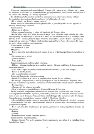 Hyperion:Hyperion: EpílogoEpílogo Dan SimmonsDan Simmons
Johnny me estaba esperando cuando llegué. El sumergible estaba oscuro y húmedo con el sudor
del abandono; el teleyector era un modelo militar que yo jamás había visto. Resultó un alivio salir al
sol y a una calle urbana y ver a Johnny esperando.
Le referí lo que había ocurrido con Coleta. Caminamos por calles vacías frente a edificios
desvencijados. Anochecía en el cielo azul claro. No había nadie a la vista.
–Eh –exclamé y me detuve–, ¿dónde estamos?
Era un mundo increíblemente terrícola, pero el cielo, la gravedad y la textura del lugar no se
parecían a nada que yo conociera.
Johnny sonrió.
–Dejaré que lo adivine.
Salimos a una calle ancha y vi ruinas a la izquierda. Me detuve a mirar.
–Es el Coliseo –dije–. El Coliseo Romano de Vieja Tierra. –Miré los viejos edificios, las calles
de adoquines y los árboles que se mecían en la brisa–. Es una reconstrucción de la ciudad de Roma
de Vieja Tierra –continué, tratando de no demostrar mi asombro–. ¿Nueva Tierra? –De inmediato
comprendí que no era eso. Yo había estado muchas veces en Nueva Tierra y los colores del cielo,
los olores y la gravedad no eran los mismos.
Johnny meneó la cabeza.
–No estamos en la Red.
Me detuve.
–Eso es imposible –por definición, todo mundo al que se podía llegar por teleyector estaba en la
Red.
–No obstante, no es la Red.
–¿Dónde estamos?
–Vieja Tierra.
Seguimos caminando. Johnny señaló otra ruina.
–El Foro. –Mientras bajaba una larga escalera, indicó–: Adelante está Piazza di Spagna, donde
pasaremos la noche.
–Vieja Tierra –repetí, mi primer comentario en veinte minutos–. ¿Viaje en el tiempo?
–Eso no es posible, Lamia.
–¿Un parque temático, entonces?
Johnny rió. Era una risa grata y espontánea.
–Quizás. En realidad no sé cuál es su propósito ni su función. Es un... análogo.
–Un análogo. –Parpadeé ante el sol rojo que se ponía al final de una calleja–. Se parece a los
holos que he visto de Vieja Tierra. La sensación resulta convincente, aunque nunca he estado allí.
–Es muy exacto.
–¿Dónde está? Me refiero a la estrella.
–No sé el número –respondió Johnny–. Está en el Cúmulo de Hércules.
Preferí no repetir esas palabras, pero me detuve para sentarme en un escalón. Con el motor
Hawking la humanidad había explorado, colonizado y conectado con teleyector mundos a muchos
miles de años luz de distancia. Pero nadie había intentado llegar a los explosivos soles del Núcleo.
Apenas habíamos asomado de un brazo en espiral. El Cúmulo de Hércules.
–¿Por qué el TecnoNúcleo construyó una réplica de Roma en el Cúmulo de Hércules? –pregunté.
Johnny se sentó a mi lado. Una arremolinada bandada de palomas echó a volar estrepitosamente
y sobrevoló los tejados.
–No lo sé, Lamia. Hay muchas cosas que ignoro..., al menos en parte, porque hasta ahora no me
interesaban.
–Brawne.
–¿Cómo?
–Sin formalidades. Puedes llamarme Brawne.
Johnny sonrió e inclinó la cabeza.
–Gracias, Brawne. Pero le diré una cosa. No creo que sea sólo una réplica de la ciudad de Roma.
Es toda Vieja Tierra.
198
 