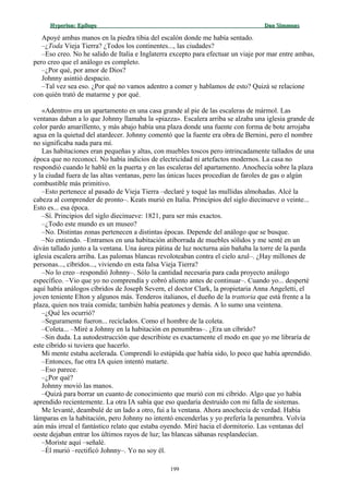 Hyperion:Hyperion: EpílogoEpílogo Dan SimmonsDan Simmons
Apoyé ambas manos en la piedra tibia del escalón donde me había sentado.
–¿Toda Vieja Tierra? ¿Todos los continentes..., las ciudades?
–Eso creo. No he salido de Italia e Inglaterra excepto para efectuar un viaje por mar entre ambas,
pero creo que el análogo es completo.
–¿Por qué, por amor de Dios?
Johnny asintió despacio.
–Tal vez sea eso. ¿Por qué no vamos adentro a comer y hablamos de esto? Quizá se relacione
con quién trató de matarme y por qué.
«Adentro» era un apartamento en una casa grande al pie de las escaleras de mármol. Las
ventanas daban a lo que Johnny llamaba la «piazza». Escalera arriba se alzaba una iglesia grande de
color pardo amarillento, y más abajo había una plaza donde una fuente con forma de bote arrojaba
agua en la quietud del atardecer. Johnny comentó que la fuente era obra de Bernini, pero el nombre
no significaba nada para mí.
Las habitaciones eran pequeñas y altas, con muebles toscos pero intrincadamente tallados de una
época que no reconocí. No había indicios de electricidad ni artefactos modernos. La casa no
respondió cuando le hablé en la puerta y en las escaleras del apartamento. Anochecía sobre la plaza
y la ciudad fuera de las altas ventanas, pero las únicas luces procedían de faroles de gas o algún
combustible más primitivo.
–Esto pertenece al pasado de Vieja Tierra –declaré y toqué las mullidas almohadas. Alcé la
cabeza al comprender de pronto–. Keats murió en Italia. Principios del siglo diecinueve o veinte...
Esto es... esa época.
–Sí. Principios del siglo diecinueve: 1821, para ser más exactos.
–¿Todo este mundo es un museo?
–No. Distintas zonas pertenecen a distintas épocas. Depende del análogo que se busque.
–No entiendo. –Entramos en una habitación atiborrada de muebles sólidos y me senté en un
diván tallado junto a la ventana. Una áurea pátina de luz nocturna aún bañaba la torre de la parda
iglesia escalera arriba. Las palomas blancas revoloteaban contra el cielo azul–. ¿Hay millones de
personas..., cíbridos..., viviendo en esta falsa Vieja Tierra?
–No lo creo –respondió Johnny–. Sólo la cantidad necesaria para cada proyecto análogo
específico. –Vio que yo no comprendía y cobró aliento antes de continuar–. Cuando yo... desperté
aquí había análogos cíbridos de Joseph Severn, el doctor Clark, la propietaria Anna Angeletti, el
joven teniente Elton y algunos más. Tenderos italianos, el dueño de la trattoria que está frente a la
plaza, quien nos traía comida; también había peatones y demás. A lo sumo una veintena.
–¿Qué les ocurrió?
–Seguramente fueron... reciclados. Como el hombre de la coleta.
–Coleta... –Miré a Johnny en la habitación en penumbras–. ¿Era un cíbrido?
–Sin duda. La autodestrucción que describiste es exactamente el modo en que yo me libraría de
este cíbrido si tuviera que hacerlo.
Mi mente estaba acelerada. Comprendí lo estúpida que había sido, lo poco que había aprendido.
–Entonces, fue otra IA quien intentó matarte.
–Eso parece.
–¿Por qué?
Johnny movió las manos.
–Quizá para borrar un cuanto de conocimiento que murió con mi cíbrido. Algo que yo había
aprendido recientemente. La otra IA sabía que eso quedaría destruido con mi falla de sistemas.
Me levanté, deambulé de un lado a otro, fui a la ventana. Ahora anochecía de verdad. Había
lámparas en la habitación, pero Johnny no intentó encenderlas y yo prefería la penumbra. Volvía
aún más irreal el fantástico relato que estaba oyendo. Miré hacia el dormitorio. Las ventanas del
oeste dejaban entrar los últimos rayos de luz; las blancas sábanas resplandecían.
–Moriste aquí –señalé.
–Él murió –rectificó Johnny–. Yo no soy él.
199
 