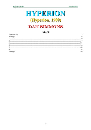 Hyperion: ÍndiceHyperion: Índice Dan SimmonsDan Simmons
HYPERIONHYPERION
(Hyperion, 1989)(Hyperion, 1989)
Dan SimmonsDan Simmons
ÍNDICEÍNDICE
Presentación..........................................................................................................................................3
Prólogo.................................................................................................................................................6
1............................................................................................................................................................9
2..........................................................................................................................................................57
3..........................................................................................................................................................95
4........................................................................................................................................................126
5........................................................................................................................................................168
6........................................................................................................................................................224
Epílogo.............................................................................................................................................259
2
 