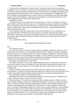 Hyperion:Hyperion: EpílogoEpílogo Dan SimmonsDan Simmons
–Recuerdo bien esa búsqueda. No conocí a Duré, desde luego, pero hicimos lo posible por
encontrarlo. Theo, mi ayudante, se esforzó por años tratando de resolver el caso del clérigo perdido.
Al margen de algunos informes contradictorios en Puerto Romance, no quedaba ningún rastro de él.
Además quienes afirmaban haberlo visto, lo habían hecho poco después de su llegada, años atrás.
Pero allí había cientos de plantaciones sin radio ni líneas de comunicación, pues cultivaban drogas
ilegales, además de fibroplástico. Supongo que nunca hablamos con la gente adecuada. Sé que el
caso del padre Duré aún estaba abierto cuando me fui.
El padre Hoyt asintió.
–Yo llegué a Keats un mes después de la asunción del nuevo cónsul, su reemplazo. El obispo
quedó atónito cuando me ofrecí para regresar, y Su Santidad en persona me concedió una audiencia.
Estuve en Hyperion menos de siete meses locales. Cuando regresé a la Red, había descubierto el
destino del padre Duré –Hoyt tocó las manchadas libretas de cuero–. Para redondear la historia,
debo leer fragmentos de aquí.
La nave Yggdrasill giró de tal modo que la mole del árbol bloqueó el sol. La plataforma y el
curvo dosel de hojas se hundieron en la noche, pero en vez de haber unos miles de estrellas
salpicando el cielo, como sucedería en una superficie planetaria, un millón de soles ardían arriba, a
los costados y debajo del grupo. Hyperion era ahora un disco que se cernía sobre ellos como un
proyectil mortal.
–Lea –invitó Martin Silenus.
DEL DIARIO DEL PADRE PAUL DURÉ
Día 1:
Así comienza mi exilio.
No sé qué fecha poner en este nuevo diario. Según el calendario monástico de Pacem, es el día
diecisiete del mes de Tomás en el Año de Nuestro Señor de 2732. Según el calendario estándar de
la Hegemonía es el 12 de octubre del 589 P.C. Según el calendario de Hyperion, según me informa
el mustio empleado del viejo hotel donde me hospedo, es el día veintitrés de Lyciyus (el último de
sus siete meses de cuarenta días), del 426 d.d.a (¡después del desastroso accidente!) o el año 128 del
reinado de Triste Rey Billy, quien no reinó durante cien de esos años.
Qué diablos. Lo llamaré el día 1 de mi exilio.
Una jornada extenuante. Es raro estar cansado después de meses de sueño, pero se dice que es
una reacción normal, cuando se despierta de la fuga. Mis células experimentan la fatiga de estos
recientes meses de viaje, aunque yo no los recuerde. Diría que en mi juventud los viajes no me
cansaban tanto.
Lamento no haber conocido mejor al joven Hoyt. Parece un sujeto decente, puro catecismo y
ojos brillantes. Los jóvenes como él no tienen la culpa de que la Iglesia esté en sus días finales. Pero
esa feliz ingenuidad no logrará impedir el desmoronamiento a que parece destinada la Iglesia.
Bien, mis aportes tampoco han contribuido en nada.
Espléndida vista de mi nuevo mundo cuando bajamos en la nave de descenso. Distinguí dos de
los tres continentes, Equus y Aquila. Ursa no era visible.
Descenso en Keats y horas de esfuerzo para pasar por la aduana y coger un vehículo terrestre
hasta la ciudad. Imágenes confusas: la estribación montañosa del norte con sus cambios, su bruma
azul, sus colinas con bosques de árboles anaranjados y amarillos, un cielo pálido con pátina azul
verdosa, el sol pequeño pero más brillante que el de Pacem. Los colores aparecen vívidos desde
lejos, y se diluyen y desperdigan cuando uno se acerca, como una obra puntillista. La gran escultura
de Triste Rey Billy, de la que tanto había oído hablar, me ha defraudado. Vista desde la carretera
tenía una apariencia tosca, un boceto apresurado tallado en la oscura montaña, en vez de la figura
regia que yo había esperado. Eso sí, cavila sobre esa improvisada ciudad de medio millón de
habitantes de una manera que el neurótico rey poeta habría sabido apreciar.
20
 