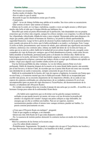 Hyperion:Hyperion: EpílogoEpílogo Dan SimmonsDan Simmons
–Pero tienes sus recuerdos.
–Sueños medio olvidados. Hay lagunas.
–Pero tú sabes lo que él sentía.
–Recuerdo lo que los diseñadores creían que él sentía.
–Cuéntamelo.
–¿Qué? –la tez de Johnny brillaba muy pálida en la sombra. Sus rizos cortos se oscurecieron.
–Qué sentiste al morir. Qué sentiste al renacer.
Johnny me lo contó, en voz baja y melodiosa, usando a veces un inglés arcaico y difícil pero
mucho más bello al oído que la lengua híbrida que hablamos hoy.
Describió qué sentía un poeta obsesionado por la perfección, más despiadado con sus propias
creaciones que el crítico más exigente, aunque los críticos siempre eran exigentes. La obra de Keats
fue vilipendiada, ridiculizada, tildada de tonta y poco original. Demasiado pobre para desposar a la
mujer que amaba, pidió dinero al hermano de América y así perdió la última oportunidad de
seguridad financiera. Luego la breve gloria de alcanzar la plena maduración de su potencial poético
justo cuando caía presa de la «tisis» que le había arrebatado a su madre y su hermano Tom. Luego
el exilio en Italia, presuntamente «por razones de salud», pero sabiendo que significaría una muerte
solitaria y dolorosa a los veintiséis años. Johnny me habló del dolor de ver la letra de Fanny en
cartas que no se atrevía a abrir; habló de la lealtad del joven artista Joseph Severn, escogido como
compañero de viaje de Keats por «amigos» que al final abandonaron al poeta, contó cómo Severn
había atendido al moribundo, permaneciendo junto a él durante los últimos días. Habló de las
hemorragias en la noche, del doctor Clark haciéndole sangrías y recetando «ejercicios y aire puro»,
y de la desesperación religiosa y personal que indujo a Keats a exigir que le tallaran este epitafio en
piedra: «Aquí yace alguien cuyo nombre estaba escrito en el agua».
Una luz borrosa perfilaba las altas ventanas. La voz de Johnny parecía flotar en el aire
perfumado. Habló de despertar después de la muerte en la cama donde había muerto, aún asistido
por el leal Severn y el doctor Clark, de recordar que era el poeta John Keats tal como uno recuerda
una identidad de un sueño evanescente, siempre consciente de que él era otra cosa.
Habló de la continuidad de la ilusión, del viaje de regreso a Inglaterra, la reunión con Fanny-que-
no-era-Fanny y el trastorno mental que esto le había provocado. Habló de su incapacidad para
escribir más poesía, de su creciente alejamiento de los impostores cíbridos, de su caída en una
especie de catatonia combinada con «alucinaciones» de su verdadera existencia IA en el casi
incomprensible (para un poeta del siglo diecinueve) TecnoNúcleo, del desmoronamiento de la
ilusión y el abandono del «Proyecto Keats».
–En verdad, esa maligna farsa me evocaba el pasaje de una carta que yo escribí... él escribió, a su
hermano George poco antes de la enfermedad. Keats decía:
¿No habrá seres superiores que se diviertan con las gráciles aunque instintivas
actitudes en que pueda incurrir mi mente, tal como a mí me divierten la picardía del
armiño o la angustia del venado? Aunque una pelea callejera es algo detestable, las
energías que en ella se exhiben son loables. Para un ser superior, nuestros
razonamientos pueden cobrar el mismo tono: aunque erróneos, pueden ser loables. La
poesía consiste precisamente en esto.
–¿Crees que el Proyecto Keats era maligno? –pregunté.
–Todo lo que engaña es maligno, a mi entender.
–Quizá seas más John Keats de lo que estás dispuesto a admitir.
–No. La ausencia de instinto poético demostró lo contrario incluso en medio de la ilusión más
sofisticada.
Miré los contornos de las formas en la oscura casa.
–¿Las IAs saben dónde estamos?
–Probablemente. Seguramente. No puedo ir a ningún sitio sin que el TecnoNúcleo me localice y
me siga. Pero huíamos de las autoridades y los bandidos de la Red, ¿verdad?
200
 