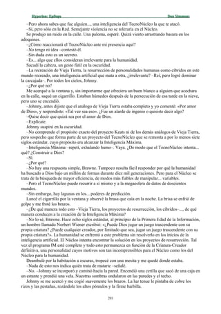 Hyperion:Hyperion: EpílogoEpílogo Dan SimmonsDan Simmons
–Pero ahora sabes que fue alguien..., una inteligencia del TecnoNúcleo la que te atacó.
–Sí, pero sólo en la Red. Semejante violencia no se toleraría en el Núcleo.
Se produjo un ruido en la calle. Una paloma, esperé. Quizá viento arrastrando basura en los
adoquines.
–¿Cómo reaccionará el TecnoNúcleo ante mi presencia aquí?
–No tengo ni idea –contestó él.
–Sin duda esto es un secreto.
–Es... algo que ellos consideran irrelevante para la humanidad.
Sacudí la cabeza, un gesto fútil en la oscuridad.
–La recreación de Vieja Tierra, la resurrección de personalidades humanas como cíbridos en este
mundo recreado, una inteligencia artificial que mata a otra, ¿irrelevante? –Reí, pero logré dominar
la carcajada–. Por todos los cielos, Johnny.
–¿Por qué no?
Me acerqué a la ventana y, sin importarme que ofreciera un buen blanco a alguien que acechara
en la calle, saqué un cigarrillo. Estaban húmedos después de la persecución de esa tarde en la nieve,
pero uno se encendió.
–Johnny, antes dijiste que el análogo de Vieja Tierra estaba completo y yo comenté: «Por amor
de Dios», y respondiste: «Tal vez sea eso». ¿Fue un alarde de ingenio o quisiste decir algo?
–Quise decir que quizá sea por el amor de Dios.
–Explícate.
Johnny suspiró en la oscuridad.
–No comprendo el propósito exacto del proyecto Keats ni de los demás análogos de Vieja Tierra,
pero sospecho que forma parte de un proyecto del TecnoNúcleo que se remonta a por lo menos siete
siglos estándar, cuyo propósito era alcanzar la Inteligencia Máxima.
–Inteligencia Máxima –repetí, exhalando humo–. Vaya. ¿De modo que el TecnoNúcleo intenta...
qué? ¿Construir a Dios?
–Sí.
–¿Por qué?
–No hay una respuesta simple, Brawne. Tampoco resulta fácil responder por qué la humanidad
ha buscado a Dios bajo un millón de formas durante diez mil generaciones. Pero para el Núcleo se
trata de la búsqueda de mayor eficiencia, de modos más fiables de manipular... variables.
–Pero el TecnoNúcleo puede recurrir a sí mismo y a la megaesfera de datos de doscientos
mundos.
–Sin embargo, hay lagunas en los... poderes de predicción.
Lancé el cigarrillo por la ventana y observé la brasa que caía en la noche. La brisa se enfrió de
golpe y me froté los brazos.
–¿De qué manera todo esto –Vieja Tierra, los proyectos de resurrección, los cíbridos–..., de qué
manera conducen a la creación de la Inteligencia Máxima?
–No lo sé, Brawne. Hace ocho siglos estándar, al principio de la Primera Edad de la Información,
un hombre llamado Norbert Wiener escribió: «¿Puede Dios jugar un juego trascendente con su
propia criatura? ¿Puede cualquier creador, por limitado que sea, jugar un juego trascendente con su
propia criatura?». La humanidad se enfrentó a este problema sin resolverlo en los inicios de la
inteligencia artificial. El Núcleo intenta encontrar la solución en los proyectos de resurrección. Tal
vez el programa IM esté completo y todo esto permanezca en función de la Criatura-Creador
definitiva, una personalidad cuyos motivos son tan incomprensibles para el Núcleo como los del
Núcleo para la humanidad.
Deambulé por la habitación a oscuras, tropecé con una mesita y me quedé donde estaba.
–Nada de esto nos indica quién trata de matarte –señalé.
–No. –Johnny se incorporó y caminó hacia la pared. Encendió una cerilla que sacó de una caja en
un estante y prendió una vela. Nuestras sombras ondularon en las paredes y el techo.
Johnny se me acercó y me cogió suavemente los brazos. La luz tenue le pintaba de cobre los
rizos y las pestañas, rozándole los altos pómulos y la firme barbilla.
201
 