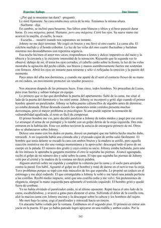 Hyperion:Hyperion: EpílogoEpílogo Dan SimmonsDan Simmons
–¿Por qué te muestras tan dura? –preguntó.
Le miré fijamente. Su cara estaba muy cerca de la mía. Teníamos la misma altura.
–Suéltame –dije.
En cambio, se inclinó para besarme. Sus labios eran blancos y tibios y el beso pareció durar
horas. Es una máquina, pensé. Humano, pero una máquina. Cerré los ojos. Su suave mano me
acarició la mejilla, el cuello, la nuca.
–Escucha... –susurré cuando nos separamos un instante.
Johnny no me dejó terminar. Me cogió en brazos y me llevó al otro cuarto. La cama alta. El
colchón mullido y el hondo cobertor. La luz de las velas del otro cuarto fluctuaban y bailaban
mientras nos desnudábamos con repentina urgencia.
Esa noche hicimos el amor tres veces; respondimos a lentos y dulces imperativos del tacto y la
tibieza y la cercanía y la creciente intensidad de la sensación. Recuerdo que la segunda vez lo
observé: debajo de mí, él tenía los ojos cerrados, el cabello caído sobre la frente; la luz de las velas
mostraba la agitación del pecho cálido, sus brazos y manos asombrosamente fuertes me sostenían
con firmeza. Abrió los ojos un instante para mirarme y sólo vi reflejadas la emoción y la pasión del
momento.
Poco antes del alba nos dormimos, y cuando me aparté de él sentí el contacto fresco de su mano
en mi cadera, un movimiento protector sin resultar posesivo.
Nos atacaron después de las primeras luces. Eran cinco, todos hombres. No procedían de Lusus,
pero eran fuertes y sabían trabajar en equipo.
Lo primero que oí fue que derribaban la puerta del apartamento. Salté de la cama, me situé al
lado de la puerta del dormitorio y los miré entrar. Johnny se incorporó y gritó algo cuando el primer
hombre apuntó un paralizador. Johnny se había puesto calzoncillos de algodón antes de dormirse;
yo estaba desnuda. Pelear desnuda cuando los oponentes están vestidos presenta muchas
desventajas, pero el mayor problema es psicológico. Si uno puede superar la sensación de
vulnerabilidad agudizada, el resto es fácil de compensar.
El primer hombre me vio, pero decidió paralizar a Johnny de todos modos y pagó por ese error.
Le arranqué el arma de un puntapié y lo tumbé con un golpe detrás de la oreja izquierda. Dos más
entraron en la habitación. Esta vez ambos tuvieron la astucia de encargarse primero de mí. Otros
dos se abalanzaron sobre Johnny.
Detuve una mano con los dedos en punta, desvié un puntapié que me habría hecho mucho daño,
retrocedí. A mi izquierda había una cómoda alta y el pesado cajón de arriba salió fácilmente. El
hombre que tenía delante se escudó la cara con ambos brazos y la madera se astilló, pero aquella
reacción instintiva me dio una ventaja momentánea y la aproveché: descargué todo el peso de mi
cuerpo en la patada. El número dos gruñó y cayó contra su socio. Johnny estaba luchando, pero uno
de los intrusos le apretaba la garganta mientras el otro le sujetaba las piernas. Avancé agazapada,
recibí el golpe de mi número dos y salté sobre la cama. El tipo que sujetaba las piernas de Johnny
voló por el cristal y la madera de la ventana sin decir palabra.
Alguien aterrizó sobre mi espalda y completé la voltereta por la cama y el suelo para arrojarlo
contra la pared. Era hábil. Aguantó el golpe en el hombro y trató de darme en el nervio tras la oreja.
Tuvo problemas porque se topó con más músculos de los que esperaba. Le propiné un codazo en el
estómago y me alejé rodando. El que estrangulaba a Johnny le soltó y me lanzó una patada perfecta
a las costillas. Recibí medio impacto, sentí que una costilla cedía y me volví. Sin pretensiones de
elegancia, alargué la mano izquierda para aplastarle el testículo izquierdo. El hombre gritó y quedó
fuera de combate.
Yo no había olvidado el paralizador caído, ni al último oponente. Reptó hacia el otro lado de la
cama, escabulléndose, y avanzó a gatas para alcanzar el arma. Sufriendo el dolor de la costilla rota,
alcé la maciza cama con Johnny encima y la descargué sobre la cabeza y los hombros del sujeto.
Me metí bajo la cama, cogí el paralizador y retrocedí hacia un rincón.
Un atacante había volado por la ventana. Estábamos en el segundo piso. El primero en entrar aún
yacía en la puerta. El que yo había pateado logró apoyarse en una rodilla y ambos codos. Por la
202
 