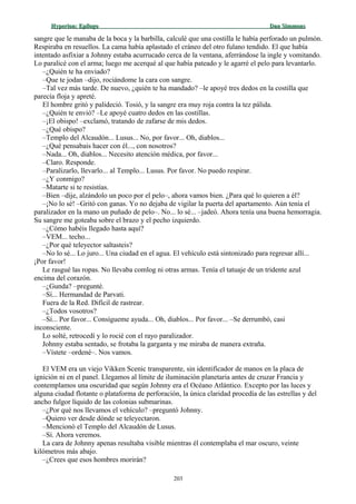 Hyperion:Hyperion: EpílogoEpílogo Dan SimmonsDan Simmons
sangre que le manaba de la boca y la barbilla, calculé que una costilla le había perforado un pulmón.
Respiraba en resuellos. La cama había aplastado el cráneo del otro fulano tendido. El que había
intentado asfixiar a Johnny estaba acurrucado cerca de la ventana, aferrándose la ingle y vomitando.
Lo paralicé con el arma; luego me acerqué al que había pateado y le agarré el pelo para levantarlo.
–¿Quién te ha enviado?
–Que te jodan –dijo, rociándome la cara con sangre.
–Tal vez más tarde. De nuevo, ¿quién te ha mandado? –le apoyé tres dedos en la costilla que
parecía floja y apreté.
El hombre gritó y palideció. Tosió, y la sangre era muy roja contra la tez pálida.
–¿Quién te envió? –Le apoyé cuatro dedos en las costillas.
–¡El obispo! –exclamó, tratando de zafarse de mis dedos.
–¿Qué obispo?
–Templo del Alcaudón... Lusus... No, por favor... Oh, diablos...
–¿Qué pensabais hacer con él..., con nosotros?
–Nada... Oh, diablos... Necesito atención médica, por favor...
–Claro. Responde.
–Paralizarlo, llevarlo... al Templo... Lusus. Por favor. No puedo respirar.
–¿Y conmigo?
–Matarte si te resistías.
–Bien –dije, alzándolo un poco por el pelo–, ahora vamos bien. ¿Para qué lo quieren a él?
–¡No lo sé! –Gritó con ganas. Yo no dejaba de vigilar la puerta del apartamento. Aún tenía el
paralizador en la mano un puñado de pelo–. No... lo sé... –jadeó. Ahora tenía una buena hemorragia.
Su sangre me goteaba sobre el brazo y el pecho izquierdo.
–¿Cómo habéis llegado hasta aquí?
–VEM... techo...
–¿Por qué teleyector saltasteis?
–No lo sé... Lo juro... Una ciudad en el agua. El vehículo está sintonizado para regresar allí...
¡Por favor!
Le rasgué las ropas. No llevaba comlog ni otras armas. Tenía el tatuaje de un tridente azul
encima del corazón.
–¿Gunda? –pregunté.
–Sí... Hermandad de Parvati.
Fuera de la Red. Difícil de rastrear.
–¿Todos vosotros?
–Sí... Por favor... Consígueme ayuda... Oh, diablos... Por favor... –Se derrumbó, casi
inconsciente.
Lo solté, retrocedí y lo rocié con el rayo paralizador.
Johnny estaba sentado, se frotaba la garganta y me miraba de manera extraña.
–Vístete –ordené–. Nos vamos.
El VEM era un viejo Vikken Scenic transparente, sin identificador de manos en la placa de
ignición ni en el panel. Llegamos al límite de iluminación planetaria antes de cruzar Francia y
contemplamos una oscuridad que según Johnny era el Océano Atlántico. Excepto por las luces y
alguna ciudad flotante o plataforma de perforación, la única claridad procedía de las estrellas y del
ancho fulgor líquido de las colonias submarinas.
–¿Por qué nos llevamos el vehículo? –preguntó Johnny.
–Quiero ver desde dónde se teleyectaron.
–Mencionó el Templo del Alcaudón de Lusus.
–Sí. Ahora veremos.
La cara de Johnny apenas resultaba visible mientras él contemplaba el mar oscuro, veinte
kilómetros más abajo.
–¿Crees que esos hombres morirán?
203
 