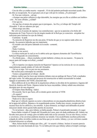Hyperion:Hyperion: EpílogoEpílogo Dan SimmonsDan Simmons
–Uno de ellos ya estaba muerto –respondí–. El tío del pulmón perforado necesitará ayuda. Dos
de ellos se recuperarán. No sé qué pasó con el que voló por la ventana. ¿Te preocupa?
–Sí. Fue una violencia... salvaje.
–«Aunque una pelea callejera es algo detestable, las energías que en ella se exhiben son loables»
–cité–. No eran cíbridos, ¿verdad?
–Creo que no.
–Así que hay al menos dos grupos que te persiguen... las IAs y el obispo del Templo del
Alcaudón. Y aún no sabemos por qué.
–Ahora tengo una idea.
Me volví en el asiento de espuma. Las constelaciones –que no se parecían a los holos del
firmamento de Vieja Tierra ni a las de ningún mundo de la Red que yo conociera– arrojaban luz
suficiente para iluminar los ojos de Johnny.
–Cuéntame –le pedí.
–Tu mención de Hyperion me dio una pista. El hecho de que yo no supiera nada sobre ese
mundo. Su ausencia indicaba que era importante.
–El extraño caso del perro ladrando en la noche –comenté.
–¿Qué?
–Nada. Continúa.
Johnny se me acercó.
–La única razón por la cual yo no lo sabría sería que algunos elementos del TecnoNúcleo
hubiesen bloqueado mi conocimiento.
–Tu cíbrido pasa... –Ahora resultaba extraño hablarle a Johnny de esa manera–. Tú pasas la
mayor parte del tiempo en la Red, ¿verdad?
–Sí.
–¿No te toparías con alguna mención de Hyperion? Aparece en las noticias de vez en cuando,
especialmente cuando aluden al Culto del Alcaudón.
–Tal vez oí algo. Tal vez por eso me asesinaron.
Me recliné para contemplar las estrellas.
–Vamos a preguntárselo al obispo –decidí.
Johnny explicó que las luces que teníamos delante eran un análogo de Nueva York a mediados
del siglo veinte. No sabía para qué proyecto de resurrección se había reconstruido la ciudad.
Apagué el automático del VEM y descendí más.
Altos edificios de la era fálica de la arquitectura urbana se elevaban de los pantanos y lagunas del
litoral de América del Norte. Algunos tenían las luces encendidas. Johnny señaló una estructura
decrépita pero de rara elegancia.
–El Empire State Building –indicó.
–De acuerdo. Sea lo que fuere, allí es donde quiere aterrizar el VEM.
–¿Es seguro?
Sonreí burlonamente.
–Nada en la vida es seguro.
Dejé que el vehículo siguiera su curso y descendimos en una pequeña plataforma abierta al pie
de la aguja del edificio. Bajamos a la resquebrajada azotea. Estaba muy oscuro, excepto por las
escasas luces de los edificios y las estrellas. A poca distancia, un fulgor azul delineaba un portal
teleyector donde otrora quizás hubo puertas de ascensor.
–Yo iré primero –dije, pero Johnny ya había pasado. Palmeé el paralizador prestado y lo seguí.
Nunca había visitado el Templo del Alcaudón de Lusus, pero sin duda estábamos allí. Johnny me
llevaba unos pasos de ventaja, pero no había nadie más en las cercanías. Era un sitio fresco, oscuro
y cavernoso, si las cavernas pudieran alcanzar ese tamaño. Una escalofriante escultura policroma
colgada de cables invisibles rotaba en una brisa que yo no sentía. Johnny y yo nos volvimos cuando
el portal teleyector se esfumó.
–Bien, hemos hecho el trabajo por ellos, ¿eh? –le susurré a Johnny. Incluso el susurro parecía
retumbar en la sala iluminada de rojo. Yo no había previsto que Johnny saltara al templo conmigo.
204
 
