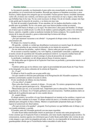Hyperion:Hyperion: EpílogoEpílogo Dan SimmonsDan Simmons
La luz pareció ascender, no iluminando el gran salón sino ensanchando su alcance de tal modo
que pudimos ver el semicírculo de hombres. Recordé que algunos se llamaban exorcistas y otros
lectores y había alguna otra categoría que no recordaba. Fueran quienes fuesen, resultaba alarmante
verlos allí, al menos una veintena, con túnicas que eran variaciones en rojo y negro y altas frentes
que brillaban bajo la luz roja. No me costó reconocer al obispo. Era de mi mundo, aunque más bajo
y más gordo que la mayoría de nosotros, y su túnica era muy roja.
No traté de esconder el paralizador. Si nos atacaban, tal vez pudiera derribarlos a todos. Era
posible pero no probable. No les veía armas, pero esas túnicas podían ocultar un arsenal.
Johnny enfiló hacia el obispo y yo lo seguí. Nos detuvimos a diez pasos del hombre. El obispo
era el único que no estaba de pie. La silla era de madera y parecía plegable, como si los intrincados
brazos, soportes, respaldo y patas se pudieran trasladar de forma compacta. No se podía decir lo
mismo de la masa de músculo y grasa evidenciada bajo la túnica del obispo.
Johnny avanzó otro paso.
–¿Por qué intentaste secuestrar a mi cíbrido? –le preguntó al obispo como si los demás no
estuviéramos allí.
El obispo rió y meneó la cabeza.
–Mi querida... entidad, es verdad que deseábamos tu presencia en nuestro lugar de adoración,
pero no tienes pruebas de que estemos involucrados en un intento de secuestro.
–No me interesan las pruebas –replicó Johnny–. Quiero saber por qué me quieres aquí.
Oí un susurro a nuestras espaldas y me volví deprisa, el paralizador conectado y apuntado, pero
el ancho círculo de sacerdotes del Alcaudón permaneció inmóvil. La mayoría estaban fuera del
alcance de mi arma. Lamenté no tener conmigo el arma de proyectiles de mi padre.
La profunda y modulada voz del obispo parecía llenar el enorme espacio.
–Sin duda sabes que la Iglesia de la Expiación Final tiene un profundo y permanente interés en el
mundo de Hyperion.
–Sí.
–También sabrás que en los últimos siete siglos la personalidad del poeta Keats de Vieja Tierra
se ha integrado a los mitos culturales de la colonia de Hyperion.
–Sí. ¿Y qué?
El obispo se frotó la mejilla con un gran anillo rojo.
–Así que cuando te ofreciste para participar en la Peregrinación del Alcaudón aceptamos. Nos
sentimos consternados cuando revocaste la oferta.
El aire asombrado de Johnny era muy humano.
–¿Yo me ofrecí? ¿Cuándo?
–Hace ocho días locales –contestó el obispo–. En esta sala. Tú viniste a proponernos la idea.
–¿Yo dije que quería participar en la... Peregrinación?
–Mencionaste que era, si no recuerdo mal, «importante para tu educación». Podemos mostrarte
la grabación, si lo deseas. En el Templo grabamos esas conversaciones. También podemos darte un
duplicado de la grabación para que la veas cuando desees.
–Sí –aceptó Johnny.
El obispo asintió y un acólito o lo que fuera desapareció un instante en las sombras y regresó con
un chip de vídeo estándar en la mano. El obispo asintió de nuevo y el hombre de túnica negra se
adelantó para entregarle el chip a Johnny. Mantuve el paralizador preparado hasta que el sujeto
regresó al semicírculo de observadores.
–¿Por qué enviaste a los gundas? –pregunté. Era la primera vez que hablaba ante el obispo y mi
voz sonaba estridente y cascada.
El hombre santo del Alcaudón gesticuló con una mano regordeta.
–El señor Keats había manifestado interés en participar en nuestra más santa peregrinación.
Como creemos que la Expiación Final es inminente, esto tiene mucha importancia para nosotros. En
consecuencia, nuestros agentes nos informaron que el señor Keats podía haber sido víctima de uno
o más ataques y que cierta investigadora privada, es decir tú, era responsable de la destrucción del
guardaespaldas cíbrido que el TecnoNúcleo había concedido al señor Keats.
205
 