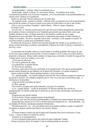 Hyperion:Hyperion: EpílogoEpílogo Dan SimmonsDan Simmons
–¡Guardaespaldas! –exclamé. Ahora la asombrada era yo.
–Desde luego –replicó el obispo. Se volvió hacia Johnny–. El caballero de la coleta,
recientemente asesinado en la Excursión Templaria, ¿no te fue presentado como guardaespaldas una
semana antes? Aparece en la grabación.
Johnny no dijo nada. Parecía esforzarse por recordar algo.
–De cualquier modo –continuó el obispo–, debemos tener su respuesta acerca de la peregrinación
antes del fin de semana. El Sequoia Sempervirens parte de la Red dentro de nueve días locales.
–Pero es una nave arbórea Templaria –objetó Johnny–. Ellos no viajan a Hyperion.
El obispo sonrió.
–En este caso, sí. Tenemos razones para creer que ésta será la última peregrinación patrocinada
por la Iglesia y hemos contratado la nave Templaria para permitir que tantos fieles como sean
posibles efectúen el viaje –el obispo gesticuló y dos hombres vestidos de rojo y negro
desaparecieron en la oscuridad. Dos exorcistas se adelantaron para plegar el sillón mientras el
obispo se levantaba–. Por favor, responde cuanto antes –concluyó, y acto seguido se marchó. El
exorcista restante se quedó para acompañarnos afuera.
No había más teleyectores. Salimos por la puerta principal del Templo y nos quedamos en el
primer escalón de la larga escalinata, contemplando el Bulevar de Centro Colmena y respirando el
aire frío y sucio.
La automática de mi padre estaba en el cajón donde yo la había guardado. Me aseguré de que
tuviera una carga completa de proyectiles, le metí el cargador y llevé el arma a la cocina donde se
preparaba el desayuno. Johnny estaba sentado a la larga mesa, escrutando el muelle de carga por las
ventanas grises. Llevé las tortillas y serví café.
–¿Crees que fue idea tuya?
–Ya viste la grabación de vídeo.
–Las grabaciones se pueden falsear.
–Sí. Pero ésta era auténtica.
–Entonces, ¿para qué te ofreciste a participar en la peregrinación? ¿Por qué tu guardaespaldas
intentó matarte después de que hablaras con la Iglesia del Alcaudón y el capitán templario?
Johnny probó la tortilla, asintió aprobatoriamente y tomó otro bocado.
–El... guardaespaldas... me resulta totalmente desconocido. Me lo debieron asignar la semana en
que perdí la memoria. Su verdadero propósito, por lo visto, era evitar que yo descubriera algo... o
eliminarme si lo descubría.
–¿Algo de la Red o del plano de datos?
–La Red, supongo.
–Necesitamos averiguar para quién trabajaba y por qué te lo asignaron.
–Lo sé –suspiró Johnny–. Acabo de preguntarlo. El Núcleo responde que solicité un
guardaespaldas. El cíbrido estaba bajo el control de un nexo IA que corresponde a una fuerza de
seguridad.
–Pregunta por qué intentó matarte.
–Ya lo he hecho. Niegan categóricamente tal posibilidad.
–Entonces, ¿por qué este presunto guardaespaldas te rondaba una semana después del asesinato?
–Responden que, aunque yo no volví a solicitar protección después de mi... discontinuidad..., las
autoridades del Núcleo consideraron prudente brindármela.
–Menuda protección –reí–. ¿Por qué diablos huyó en el mundo templario cuando lo sorprendí?
Ni siquiera se dignan contarte una historia convincente, Johnny.
–No.
–El obispo tampoco explicó por qué la Iglesia del Alcaudón tiene acceso teleyector a Vieja
Tierra... o como se llame ese mundo de atrezzo.
–Nosotros no se lo preguntamos.
–Yo no lo pregunté porque quería salir entera de aquel condenado Templo.
Johnny no parecía oírme. Se tomaba el café, la mirada perdida en otra parte.
206
 