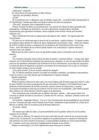Hyperion:Hyperion: EpílogoEpílogo Dan SimmonsDan Simmons
–¿Qué pasa? –pregunté.
Se volvió hacia mí acariciándose el labio inferior.
–Aquí hay una paradoja, Brawne.
–¿Cuál?
–Si mi propósito era ir a Hyperion, que mi cíbrido viajara allí..., no podría haber permanecido en
el TecnoNúcleo. Tendría que haber investido al cíbrido de toda mi conciencia.
–¿Por qué? –pregunté, pero comprendía la razón.
–Piensa. El plano de datos es una abstracción. Una mezcla de esferas de datos generadas por
ordenadores e inteligencias artificiales y la matriz gibsoniana cuasiperceptiva diseñada
originalmente para operadores humanos, ahora aceptada como terreno común para hombre,
máquina e IA.
–Pero el hardware IA existe en alguna parte del espacio real –objeté–. En alguna parte del
TecnoNúcleo.
–Sí, pero eso es irrelevante para la función de la conciencia –explicó Johnny–. Yo puedo «estar»
en cualquier lugar adonde las esferas de datos superpuestas me permitan viajar..., todos los mundos
de la Red, el plano de datos y cualquiera de los productos del TecnoNúcleo tales como Vieja
Tierra... pero sólo dentro de ese entorno puedo aspirar a la «conciencia» u operar sensores o
remotos como este cíbrido.
Dejé la taza de café y miré la cosa a la que había amado como a un hombre sólo la noche
anterior.
–¿Sí?
–Los mundos coloniales tienen esferas de datos limitados –continuó Johnny–. Aunque hay algún
contacto con el TecnoNúcleo mediante las transmisiones ultralínea, es sólo un intercambio de datos,
como en las interfaces informáticas de la Primera Era de la Información; no un flujo de conciencia.
La esfera de datos de Hyperion es primitiva al extremo de la inexistencia. Por lo que sé, el Núcleo
no tiene ningún contacto con ese mundo.
–¿Eso sería normal? ¿Con un mundo colonial tan alejado?
–No. El Núcleo mantiene contacto con todos los mundos coloniales, con bárbaros interestelares
como los éxters y con otras fuentes que la Hegemonía ni siquiera imagina.
Quedé estupefacta.
–¿Con los éxters?
Desde la guerra en Bressia de años antes, los éxters habían sido la bestia negra de la Red. La idea
de que el Núcleo (la misma congregación IA que asesoraba al Senado y a la Entidad Suma y que
permitía el funcionamiento de nuestra economía, nuestro sistema de teleyectores y nuestra
civilización tecnológica) estuviera en contacto con los éxters era escalofriante. ¿Qué diablos quería
decir Johnny con «otras fuentes»? Preferí seguir en la ignorancia.
–Pero comentaste que es posible que tu cíbrido viaje aquí –apunté–. ¿Qué quieres decir con
«investir al cíbrido de toda tu conciencia»? ¿Puede una IA volverse... humana? ¿Puedes existir sólo
en tu cíbrido?
–Se ha hecho –respondió Johnny–. Una vez. Una reconstrucción de personalidad no muy distinta
a la mía. Un poeta del siglo veinte llamado Ezra Pound. Abandonó su personalidad IA y huyó de la
Red en su cíbrido. Pero la reconstrucción de Pound estaba loca.
–O cuerda –objeté.
–Sí.
–De manera que todos los datos y la personalidad de una IA pueden sobrevivir en el cerebro
orgánico de un cíbrido.
–Claro que no, Brawne. Ni siquiera el uno por ciento del uno por ciento de mi conciencia total
sobreviviría a la transición. Los cerebros orgánicos no pueden procesar ni siquiera la información
más primitiva tal como nosotros lo hacemos. La personalidad resultante no sería la personalidad
IA.. y tampoco sería una conciencia verdaderamente humana ni un cíbrido...
Johnny se interrumpió y se volvió rápidamente para mirar por la ventana.
207
 