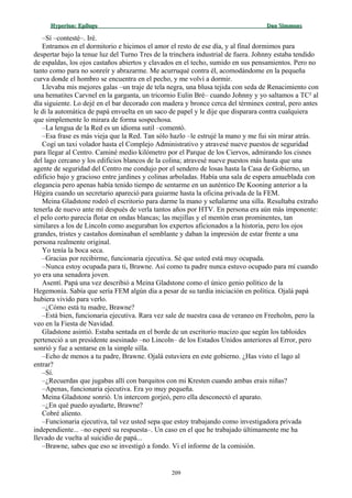 Hyperion:Hyperion: EpílogoEpílogo Dan SimmonsDan Simmons
–Sí –contesté–. Iré.
Entramos en el dormitorio e hicimos el amor el resto de ese día, y al final dormimos para
despertar bajo la tenue luz del Turno Tres de la trinchera industrial de fuera. Johnny estaba tendido
de espaldas, los ojos castaños abiertos y clavados en el techo, sumido en sus pensamientos. Pero no
tanto como para no sonreír y abrazarme. Me acurruqué contra él, acomodándome en la pequeña
curva donde el hombro se encuentra en el pecho, y me volví a dormir.
Llevaba mis mejores galas –un traje de tela negra, una blusa tejida con seda de Renacimiento con
una hematites Carvnel en la garganta, un tricornio Eulin Bré– cuando Johnny y yo saltamos a TC² al
día siguiente. Lo dejé en el bar decorado con madera y bronce cerca del términex central, pero antes
le di la automática de papá envuelta en un saco de papel y le dije que disparara contra cualquiera
que simplemente lo mirara de forma sospechosa.
–La lengua de la Red es un idioma sutil –comentó.
–Esa frase es más vieja que la Red. Tan sólo hazlo –le estrujé la mano y me fui sin mirar atrás.
Cogí un taxi volador hasta el Complejo Administrativo y atravesé nueve puestos de seguridad
para llegar al Centro. Caminé medio kilómetro por el Parque de los Ciervos, admirando los cisnes
del lago cercano y los edificios blancos de la colina; atravesé nueve puestos más hasta que una
agente de seguridad del Centro me condujo por el sendero de losas hasta la Casa de Gobierno, un
edificio bajo y gracioso entre jardines y colinas arboladas. Había una sala de espera amueblada con
elegancia pero apenas había tenido tiempo de sentarme en un auténtico De Kooning anterior a la
Hégira cuando un secretario apareció para guiarme hasta la oficina privada de la FEM.
Meina Gladstone rodeó el escritorio para darme la mano y señalarme una silla. Resultaba extraño
tenerla de nuevo ante mí después de verla tantos años por HTV. En persona era aún más imponente:
el pelo corto parecía flotar en ondas blancas; las mejillas y el mentón eran prominentes, tan
similares a los de Lincoln como aseguraban los expertos aficionados a la historia, pero los ojos
grandes, tristes y castaños dominaban el semblante y daban la impresión de estar frente a una
persona realmente original.
Yo tenía la boca seca.
–Gracias por recibirme, funcionaria ejecutiva. Sé que usted está muy ocupada.
–Nunca estoy ocupada para ti, Brawne. Así como tu padre nunca estuvo ocupado para mí cuando
yo era una senadora joven.
Asentí. Papá una vez describió a Meina Gladstone como el único genio político de la
Hegemonía. Sabía que sería FEM algún día a pesar de su tardía iniciación en política. Ojalá papá
hubiera vivido para verlo.
–¿Cómo está tu madre, Brawne?
–Está bien, funcionaria ejecutiva. Rara vez sale de nuestra casa de veraneo en Freeholm, pero la
veo en la Fiesta de Navidad.
Gladstone asintió. Estaba sentada en el borde de un escritorio macizo que según los tabloides
perteneció a un presidente asesinado –no Lincoln– de los Estados Unidos anteriores al Error, pero
sonrió y fue a sentarse en la simple silla.
–Echo de menos a tu padre, Brawne. Ojalá estuviera en este gobierno. ¿Has visto el lago al
entrar?
–Sí.
–¿Recuerdas que jugabas allí con barquitos con mi Kresten cuando ambas erais niñas?
–Apenas, funcionaria ejecutiva. Era yo muy pequeña.
Meina Gladstone sonrió. Un intercom gorjeó, pero ella desconectó el aparato.
–¿En qué puedo ayudarte, Brawne?
Cobré aliento.
–Funcionaria ejecutiva, tal vez usted sepa que estoy trabajando como investigadora privada
independiente... –no esperé su respuesta–. Un caso en el que he trabajado últimamente me ha
llevado de vuelta al suicidio de papá...
–Brawne, sabes que eso se investigó a fondo. Vi el informe de la comisión.
209
 