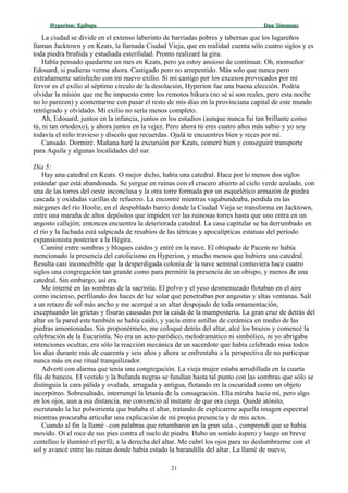 Hyperion:Hyperion: EpílogoEpílogo Dan SimmonsDan Simmons
La ciudad se divide en el extenso laberinto de barriadas pobres y tabernas que los lugareños
llaman Jacktown y en Keats, la llamada Ciudad Vieja, que en realidad cuenta sólo cuatro siglos y es
toda piedra bruñida y estudiada esterilidad. Pronto realizaré la gira.
Había pensado quedarme un mes en Keats, pero ya estoy ansioso de continuar. Oh, monseñor
Edouard, si pudieras verme ahora. Castigado pero no arrepentido. Más solo que nunca pero
extrañamente satisfecho con mi nuevo exilio. Si mi castigo por los excesos provocados por mi
fervor es el exilio al séptimo círculo de la desolación, Hyperion fue una buena elección. Podría
olvidar la misión que me he impuesto entre los remotos bikura (no sé si son reales, pero esta noche
no lo parecen) y contentarme con pasar el resto de mis días en la provinciana capital de este mundo
retrógrado y olvidado. Mi exilio no sería menos completo.
Ah, Edouard, juntos en la infancia, juntos en los estudios (aunque nunca fui tan brillante como
tú, ni tan ortodoxo), y ahora juntos en la vejez. Pero ahora tú eres cuatro años más sabio y yo soy
todavía el niño travieso y díscolo que recuerdas. Ojalá te encuentres bien y reces por mí.
Cansado. Dormiré. Mañana haré la excursión por Keats, comeré bien y conseguiré transporte
para Aquila y algunas localidades del sur.
Día 5:
Hay una catedral en Keats. O mejor dicho, había una catedral. Hace por lo menos dos siglos
estándar que está abandonada. Se yergue en ruinas con el crucero abierto al cielo verde azulado, con
una de las torres del oeste inconclusa y la otra torre formada por un esquelético armazón de piedra
cascada y oxidadas varillas de refuerzo. La encontré mientras vagabundeaba, perdida en las
márgenes del río Hoolie, en el despoblado barrio donde la Ciudad Vieja se transforma en Jacktown,
entre una maraña de altos depósitos que impiden ver las ruinosas torres hasta que uno entra en un
angosto callejón; entonces encuentra la deteriorada catedral. La casa capitular se ha derrumbado en
el río y la fachada está salpicada de resabios de las tétricas y apocalípticas estatuas del período
expansionista posterior a la Hégira.
Caminé entre sombras y bloques caídos y entré en la nave. El obispado de Pacem no había
mencionado la presencia del catolicismo en Hyperion, y mucho menos que hubiera una catedral.
Resulta casi inconcebible que la desperdigada colonia de la nave seminal contuviera hace cuatro
siglos una congregación tan grande como para permitir la presencia de un obispo, y menos de una
catedral. Sin embargo, así era.
Me interné en las sombras de la sacristía. El polvo y el yeso desmenuzado flotaban en el aire
como incienso, perfilando dos haces de luz solar que penetraban por angostas y altas ventanas. Salí
a un retazo de sol más ancho y me acerqué a un altar despojado de toda ornamentación,
exceptuando las grietas y fisuras causadas por la caída de la mampostería. La gran cruz de detrás del
altar en la pared este también se había caído, y yacía entre astillas de cerámica en medio de las
piedras amontonadas. Sin proponérmelo, me coloqué detrás del altar, alcé los brazos y comencé la
celebración de la Eucaristía. No era un acto paródico, melodramático ni simbólico, ni yo abrigaba
intenciones ocultas; era sólo la reacción mecánica de un sacerdote que había celebrado misa todos
los días durante más de cuarenta y seis años y ahora se enfrentaba a la perspectiva de no participar
nunca más en ese ritual tranquilizador.
Advertí con alarma que tenía una congregación. La vieja mujer estaba arrodillada en la cuarta
fila de bancos. El vestido y la bufanda negras se fundían hasta tal punto con las sombras que sólo se
distinguía la cara pálida y ovalada, arrugada y antigua, flotando en la oscuridad como un objeto
incorpóreo. Sobresaltado, interrumpí la letanía de la consagración. Ella miraba hacia mí, pero algo
en los ojos, aun a esa distancia, me convenció al instante de que era ciega. Quedé atónito,
escrutando la luz polvorienta que bañaba el altar, tratando de explicarme aquella imagen espectral
mientras procuraba articular una explicación de mi propia presencia y de mis actos.
Cuando al fin la llamé –con palabras que retumbaron en la gran sala–, comprendí que se había
movido. Oí el roce de sus pies contra el suelo de piedra. Hubo un sonido áspero y luego un breve
centelleo le iluminó el perfil, a la derecha del altar. Me cubrí los ojos para no deslumbrarme con el
sol y avancé entre las ruinas donde había estado la barandilla del altar. La llamé de nuevo,
21
 