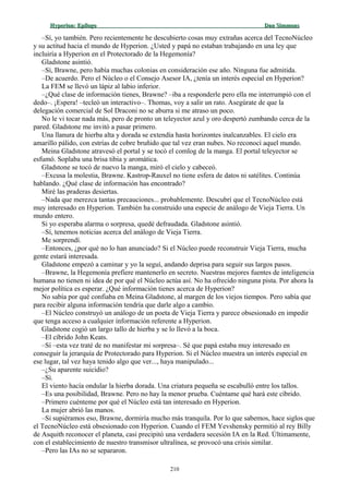 Hyperion:Hyperion: EpílogoEpílogo Dan SimmonsDan Simmons
–Sí, yo también. Pero recientemente he descubierto cosas muy extrañas acerca del TecnoNúcleo
y su actitud hacia el mundo de Hyperion. ¿Usted y papá no estaban trabajando en una ley que
incluiría a Hyperion en el Protectorado de la Hegemonía?
Gladstone asintió.
–Sí, Brawne, pero había muchas colonias en consideración ese año. Ninguna fue admitida.
–De acuerdo. Pero el Núcleo o el Consejo Asesor IA, ¿tenía un interés especial en Hyperion?
La FEM se llevó un lápiz al labio inferior.
–¿Qué clase de información tienes, Brawne? –iba a responderle pero ella me interrumpió con el
dedo–. ¡Espera! –tecleó un interactivo–. Thomas, voy a salir un rato. Asegúrate de que la
delegación comercial de Sol Draconi no se aburra si me atraso un poco.
No le vi tocar nada más, pero de pronto un teleyector azul y oro despertó zumbando cerca de la
pared. Gladstone me invitó a pasar primero.
Una llanura de hierba alta y dorada se extendía hasta horizontes inalcanzables. El cielo era
amarillo pálido, con estrías de cobre bruñido que tal vez eran nubes. No reconocí aquel mundo.
Meina Gladstone atravesó el portal y se tocó el comlog de la manga. El portal teleyector se
esfumó. Soplaba una brisa tibia y aromática.
Gladstone se tocó de nuevo la manga, miró el cielo y cabeceó.
–Excusa la molestia, Brawne. Kastrop-Rauxel no tiene esfera de datos ni satélites. Continúa
hablando. ¿Qué clase de información has encontrado?
Miré las praderas desiertas.
–Nada que merezca tantas precauciones... probablemente. Descubrí que el TecnoNúcleo está
muy interesado en Hyperion. También ha construido una especie de análogo de Vieja Tierra. Un
mundo entero.
Si yo esperaba alarma o sorpresa, quedé defraudada. Gladstone asintió.
–Sí, tenemos noticias acerca del análogo de Vieja Tierra.
Me sorprendí.
–Entonces, ¿por qué no lo han anunciado? Si el Núcleo puede reconstruir Vieja Tierra, mucha
gente estará interesada.
Gladstone empezó a caminar y yo la seguí, andando deprisa para seguir sus largos pasos.
–Brawne, la Hegemonía prefiere mantenerlo en secreto. Nuestras mejores fuentes de inteligencia
humana no tienen ni idea de por qué el Núcleo actúa así. No ha ofrecido ninguna pista. Por ahora la
mejor política es esperar. ¿Qué información tienes acerca de Hyperion?
No sabía por qué confiaba en Meina Gladstone, al margen de los viejos tiempos. Pero sabía que
para recibir alguna información tendría que darle algo a cambio.
–El Núcleo construyó un análogo de un poeta de Vieja Tierra y parece obsesionado en impedir
que tenga acceso a cualquier información referente a Hyperion.
Gladstone cogió un largo tallo de hierba y se lo llevó a la boca.
–El cíbrido John Keats.
–Sí –esta vez traté de no manifestar mi sorpresa–. Sé que papá estaba muy interesado en
conseguir la jerarquía de Protectorado para Hyperion. Si el Núcleo muestra un interés especial en
ese lugar, tal vez haya tenido algo que ver..., haya manipulado...
–¿Su aparente suicidio?
–Sí.
El viento hacía ondular la hierba dorada. Una criatura pequeña se escabulló entre los tallos.
–Es una posibilidad, Brawne. Pero no hay la menor prueba. Cuéntame qué hará este cíbrido.
–Primero cuénteme por qué el Núcleo está tan interesado en Hyperion.
La mujer abrió las manos.
–Si supiéramos eso, Brawne, dormiría mucho más tranquila. Por lo que sabemos, hace siglos que
el TecnoNúcleo está obsesionado con Hyperion. Cuando el FEM Yevshensky permitió al rey Billy
de Asquith reconocer el planeta, casi precipitó una verdadera secesión IA en la Red. Últimamente,
con el establecimiento de nuestro transmisor ultralínea, se provocó una crisis similar.
–Pero las IAs no se separaron.
210
 