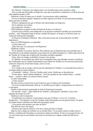 Hyperion:Hyperion: EpílogoEpílogo Dan SimmonsDan Simmons
–No, Brawne. Al parecer, por alguna razón, nos necesitan tanto como nosotros a ellas.
–Pero si están tan interesadas en Hyperion, ¿por qué no permiten su admisión en la Red, para que
ellas también puedan ir allí?
Gladstone se pasó la mano por el cabello. Las broncíneas nubes ondulaban.
–En eso se muestran tajantes: Hyperion no debe ingresar en la Red. Es una interesante paradoja.
Dime qué hará el cíbrido.
–Primero explíqueme por qué el Núcleo está obsesionado con Hyperion.
–No lo sabemos con certeza.
–Sus conjeturas, entonces.
FEM Gladstone se apartó el tallo de hierba de la boca y lo observó.
–Creemos que el Núcleo está embarcado en un proyecto realmente increíble que le permitiría
predecir... todo. Manipular hasta la última variable del espacio, el tiempo y la historia como un
cuanto de información manejable.
–El Proyecto Inteligencia Máxima –dije, consciente de que era un descuido pero sin darle
importancia.
Esta vez FEM Gladstone se sorprendió.
–¿Cómo sabes eso?
–¿Qué tiene que ver el proyecto con Hyperion?
Gladstone suspiró.
–No lo sabemos con certeza, Brawne. Pero sabemos que en Hyperion hay una anomalía que el
TecnoNúcleo no ha podido manipular como factor de sus análisis predictivos. ¿Sabes algo acerca de
las Tumbas de Tiempo que la Iglesia del Alcaudón considera sagradas?
–Claro. Hace un tiempo se prohibió el acceso a los turistas.
–Sí. Debido a un accidente que sufrió una investigadora hace unas décadas, nuestros científicos
han confirmado que los campos antientrópicos que rodean las Tumbas no son una mera protección
contra los efectos de erosión del tiempo, como se creía.
–¿Qué son?
–Los vestigios de un campo o fuerza que ha impulsado las Tumbas y su contenido hacia atrás en
el tiempo desde un futuro distante.
–¿Contenido? –balbucí–. Pero las Tumbas están vacías. Desde que se descubrieron.
–Vacías ahora –replicó Meina Gladstone–. Pero hay pruebas de que estaban llenas..., estarán
llenas..., cuando se abran. En nuestro futuro cercano.
La miré sorprendida.
–¿Cuán cercano?
Sus ojos oscuros conservaron su aire benévolo, pero el cabeceo fue terminante.
–Ya te he revelado demasiado, Brawne. Te prohíbo que lo repitas. Aseguraremos ese silencio si
es necesario.
Oculté mi desconcierto arrancando un tallo de hierba para mascarlo.
–De acuerdo –asentí–. ¿Qué saldrá de las Tumbas? ¿Alienígenas? ¿Bombas? ¿Son como
cápsulas de tiempo al revés?
Gladstone sonrió tensamente.
–Si supiéramos eso, Brawne, conoceríamos más que el Núcleo, y no es así –la sonrisa
desapareció–. Una hipótesis es que las Tumbas están relacionadas con una guerra futura. Un ajuste
de cuentas futuras mediante una alteración del pasado, quizá.
–¿Una guerra entre quiénes, por amor de Dios?
Ella abrió de nuevo las manos.
–Tenemos que regresar, Brawne. Por favor, dime qué hará el cíbrido.
Bajé los ojos y luego me enfrenté con su mirada firme. Yo no podía confiar en nadie, pero el
Núcleo y la Iglesia del Alcaudón ya conocían los planes de Johnny. Si éste era un juego de tres, tal
vez conviniera que los tres bandos estuvieran al corriente por si alguno estaba del lado de los
buenos.
211
 