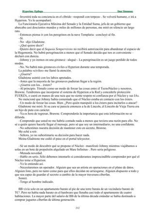 Hyperion:Hyperion: EpílogoEpílogo Dan SimmonsDan Simmons
–Investirá toda su conciencia en el cíbrido –respondí con torpeza–. Se volverá humano, e irá a
Hyperion. Yo lo acompañaré.
La Funcionaria Ejecutiva Máxima del Senado y la Entidad Suma, jefa de un gobierno que
abarcaba casi doscientos mundos y miles de millones de personas, me miró en silencio un largo
rato.
–Entonces piensa ir con los peregrinos en la nave Templaria –concluyó al fin.
–Sí.
–No –dijo Gladstone.
–¿Qué quiere decir?
–Quiero decir que el Sequoia Sempervirens no recibirá autorización para abandonar el espacio de
la Hegemonía. No habrá peregrinación a menos que el Senado decida que nos es conveniente –
declaró con dureza.
–Johnny y yo iremos en una gironave –alegué–. La peregrinación es un juego perdido de todos
modos.
–No. No habrá más gironaves civiles a Hyperion durante una temporada.
La palabra «civiles» me llamó la atención.
–¿Guerra?
Gladstone asintió con los labios apretados.
–Antes que la mayoría de las gironaves pudieran llegar a la región.
–¿Guerra con los... éxters?
–Al principio. Tómalo como un modo de forzar las cosas entre el TecnoNúcleo y nosotros,
Brawne. Tendremos que incorporar el sistema de Hyperion a la Red y concederle protección
FUERZA, o caerá en manos de una raza que no siente respeto ni confianza por el Núcleo y sus IAs.
No mencioné que Johnny había comentado que el Núcleo estaba en contacto con los éxters.
–Un modo de forzar las cosas. Bien. ¿Pero quién manipuló a los éxters para incitarlos a atacar?
Gladstone me miró. Si su cara se parecía entonces a la de Lincoln, el Lincoln de Vieja Tierra era
un hijo de puta con carácter.
–Ya es hora de regresar, Brawne. Comprenderás la importancia que esta información no se
difunda.
–Comprendo que usted no me habría contado nada a menos que tuviera una razón para ello. No
sé a quién quiere hacerle llegar el mensaje, pero sé que soy un intermediario, no una confidente.
–No subestimes nuestra decisión de mantener esto en secreto, Brawne.
Me eché a reír.
–Señora, yo no subestimaría su decisión para hacer nada.
Meina Gladstone me cedió el paso en el portal teleyector.
–Sé un modo de descubrir qué se propone el Núcleo –manifestó Johnny mientras viajábamos a
solas en un bote de propulsión alquilado en Mare Infinitus–. Pero sería peligroso.
–Menuda novedad.
–Hablo en serio. Sólo debemos intentarlo si consideramos imprescindible comprender por qué el
Núcleo teme a Hyperion.
–Yo lo entiendo así.
–Necesitaremos un operador. Alguien que sea un artista en operaciones en el plano de datos.
Alguien listo, pero no tanto como para que ellos decidan no arriesgarse. Alguien dispuesto a todo y
que sea capaz de guardar el secreto a cambio de la mayor travesura cíberfan.
Sonreí.
–Tengo al hombre indicado.
BB vivía solo en un apartamento barato al pie de una torre barata de un vecindario barato de
TC². Pero no había nada barato en el hardware que llenaba casi todo el apartamento de cuatro
habitaciones. La mayor parte del salario de BB de la última década estándar se había destinado a
comprar juguetes cíberfan de última generación.
212
 