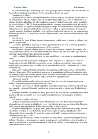 Hyperion:Hyperion: EpílogoEpílogo Dan SimmonsDan Simmons
Yo no tenía brazos para aferrarme y nada físico que coger en este universo, pero me concentré en
las sombras ondulantes que había en nuestro vehículo de datos y me agarré.
Entonces murió Johnny.
He presenciado en directo una explosión nuclear. Cuando papá era senador nos llevó a mamá y a
mí a la escuela de Mando Olympus para ver una demostración FUERZA. Para el último curso, la
cápsula de visión del público fue teleyectada a un mundo olvidado (Armaghast, creo) y un pelotón
de reconocimiento FUERZA disparó una bomba táctica contra un presunto adversario que estaba a
nueve kilómetros. La cápsula estaba protegida por un campo de contención clase diez polarizado y
la bomba era sólo de cincuenta kilotones, pero nunca olvidaré la explosión, la onda de choque al
sacudir la cápsula de ochenta toneladas como una hoja, el golpe físico de una luz tan obscenamente
brillante que polarizó el campo hasta crear un efecto nocturno y aun así nos hacía lagrimear y rugía
para entrar.
Esto fue peor.
Una sección del plano de datos pareció relampaguear y estallar sobre sí misma; la realidad cayó
por un desagüe negro.
–¡Aférrate! –gritó BB en medio de la estática que me tironeaba los huesos mientras girábamos
succionados por el vacío como insectos en un vórtice oceánico.
Increíblemente, fagos de blindaje negro se lanzaron hacia nosotros en medio del estrépito y la
locura. BB esquivó a uno, se volvió en las membranas de ácido del otro. Nos sorbía algo más frío y
más negro que cualquier vacío de nuestra realidad.
–¡Allí! –exclamó BB, el análogo de su voz casi inaudible en el torrente de la rasgada esfera de
datos.
¿Allí qué? Entonces lo descubrí: una franja de ondas amarillas en la turbulencia, como una
bandera en un huracán. BB rodó, encontró una ola que nos llevara contra la tormenta, cotejó
coordenadas que pasaban a tal velocidad que yo no podía distinguirlas y cabalgamos por la franja
amarilla hacia...
¿Hacia qué? Fuegos artificiales congelados. Transparentes cordilleras de datos. Interminables
glaciares de memoria ROM, ganglios de acceso que se extendían como fisuras, ferruginosas nubes
de burbujas de procesos internos semisentientes, rutilantes pirámides de materia de fuente primaria,
cada uno custodiado por lagos de hielo negro y ejércitos de fagos pulsátiles.
–Demonios –susurré.
BB siguió la banda amarilla, bajó, entró, penetró. Sentí una conexión, como si alguien nos
hubiera entregado de pronto una gran masa para llevar.
–¡Lo tengo! –gritó BB y de repente se produjo un estrépito mayor que el remolino de ruido que
nos rodeaba y consumía. No era un claxon ni una sirena, pero tenía el mismo tono de advertencia y
agresión.
Estábamos trepando. Vislumbré una pared gris a través del caos brillante y comprendí que era la
periferia. El vacío menguaba pero aún rasgaba la pared como una mancha negra. Estábamos
saliendo.
Pero no con la rapidez suficiente.
Los fagos nos atacaron desde cinco lados. Durante mis doce años de investigadora me han
disparado una vez, me han apuñalado dos veces y me han roto algo más que esta costilla. Pero esto
dolía más que todo aquello junto. BB luchaba y trepaba al mismo tiempo.
Mi aporte a la emergencia fue gritar. Sentí garras frías que nos arrastraban hacia abajo, hacia el
resplandor, el ruido y el caos. BB estaba desarrollando algún programa, algún hechizo para
ahuyentarlos. Pero no bastaba. Yo sentía los golpes, no dirigidos contra mí, sino conectados con el
análogo matricial que era BB.
Nos estábamos hundiendo. Fuerzas inexorables nos arrastraban. De pronto sentí la presencia de
Johnny y fue como si una manaza nos alzara, levantándonos en un santiamén sobre la pared de la
periferia antes de que la mancha cortara nuestro cabo de salvación y el campo defensivo se cerrara
como unos dientes de acero.
214
 