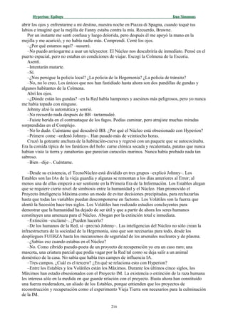 Hyperion:Hyperion: EpílogoEpílogo Dan SimmonsDan Simmons
abrir los ojos y enfrentarme a mi destino, nuestra noche en Piazza di Spagna, cuando toqué tus
labios e imaginé que la mejilla de Fanny estaba contra la mía. Recuerdo, Brawne.
Por un instante me sentí confusa y luego dolorida, pero después él me apoyó la mano en la
mejilla y me acarició, y no había nadie más. Comprendí. Cerré los ojos.
–¿Por qué estamos aquí? –susurré.
–No puedo arriesgarme a usar un teleyector. El Núcleo nos descubriría de inmediato. Pensé en el
puerto espacial, pero no estabas en condiciones de viajar. Escogí la Colmena de la Escoria.
Asentí.
–Intentarán matarte.
–Sí.
–¿Nos persigue la policía local? ¿La policía de la Hegemonía? ¿La policía de tránsito?
–No, no lo creo. Los únicos que nos han fastidiado hasta ahora son dos pandillas de gundas y
algunos habitantes de la Colmena.
Abrí los ojos.
–¿Dónde están los gundas? –en la Red había hampones y asesinos más peligrosos, pero yo nunca
me había topado con ninguno.
Johnny alzó la automática y sonrió.
–No recuerdo nada después de BB –tartamudeé.
–Fuiste herida en el contraataque de los fagos. Podías caminar, pero atrajiste muchas miradas
sorprendidas en el Complejo.
–No lo dudo. Cuéntame qué descubrió BB. ¿Por qué el Núcleo está obsesionado con Hyperion?
–Primero come –ordenó Johnny–. Han pasado más de veintiocho horas.
Cruzó la goteante anchura de la habitación-cueva y regresó con un paquete que se autococinaba.
Era la comida típica de los fanáticos del holo: carne clónica secada y recalentada, patatas que nunca
habían visto la tierra y zanahorias que parecían caracoles marinos. Nunca había probado nada tan
sabroso.
–Bien –dije–. Cuéntame.
–Desde su existencia, el TecnoNúcleo está dividido en tres grupos –explicó Johnny–. Los
Estables son las IAs de la vieja guardia y algunas se remontan a los días anteriores al Error; al
menos una de ellas empezó a ser sentiente en la Primera Era de la Información. Los Estables alegan
que se requiere cierto nivel de simbiosis entre la humanidad y el Núcleo. Han promovido el
Proyecto Inteligencia Máxima como un modo de evitar decisiones precipitadas, para rechazarlas
hasta que todas las variables puedan descomponerse en factores. Los Volátiles son la fuerza que
alentó la Secesión hace tres siglos. Los Volátiles han realizado estudios concluyentes para
demostrar que la humanidad ha dejado de ser útil y que a partir de ahora los seres humanos
constituyen una amenaza para el Núcleo. Abogan por la extinción total e inmediata.
–Extinción –exclamé–. ¿Pueden hacerlo?
–De los humanos de la Red, sí –precisó Johnny–. Las inteligencias del Núcleo no sólo crean la
infraestructura de la sociedad de la Hegemonía, sino que son necesarias para todo, desde los
despliegues FUERZA hasta los mecanismos de seguridad de los arsenales nucleares y de plasma.
–¿Sabías eso cuando estabas en el Núcleo?
–No. Como cíbrido pseudo-poeta de un proyecto de recuperación yo era un caso raro; una
mascota, una criatura parcial que podía vagar por la Red tal como se deja salir a un animal
doméstico de la casa. No sabía que había tres campos de influencia IA.
–Tres campos. ¿Cuál es el tercero? ¿En qué se relaciona esto con Hyperion?
–Entre los Estables y los Volátiles están los Máximos. Durante los últimos cinco siglos, los
Máximos han estado obsesionados con el Proyecto IM. La existencia o extinción de la raza humana
les interesa sólo en la medida en que guarde relación con el proyecto. Hasta ahora han constituido
una fuerza moderadora, un aliado de los Estables, porque entienden que los proyectos de
reconstrucción y recuperación como el experimento Vieja Tierra son necesarios para la culminación
de la IM.
216
 
