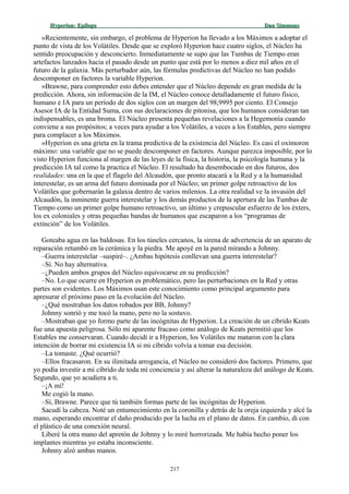 Hyperion:Hyperion: EpílogoEpílogo Dan SimmonsDan Simmons
»Recientemente, sin embargo, el problema de Hyperion ha llevado a los Máximos a adoptar el
punto de vista de los Volátiles. Desde que se exploró Hyperion hace cuatro siglos, el Núcleo ha
sentido preocupación y desconcierto. Inmediatamente se supo que las Tumbas de Tiempo eran
artefactos lanzados hacia el pasado desde un punto que está por lo menos a diez mil años en el
futuro de la galaxia. Más perturbador aún, las fórmulas predictivas del Núcleo no han podido
descomponer en factores la variable Hyperion.
»Brawne, para comprender esto debes entender que el Núcleo depende en gran medida de la
predicción. Ahora, sin información de la IM, el Núcleo conoce detalladamente el futuro físico,
humano e IA para un período de dos siglos con un margen del 98,9995 por ciento. El Consejo
Asesor IA de la Entidad Suma, con sus declaraciones de pitonisa, que los humanos consideran tan
indispensables, es una broma. El Núcleo presenta pequeñas revelaciones a la Hegemonía cuando
conviene a sus propósitos; a veces para ayudar a los Volátiles, a veces a los Estables, pero siempre
para complacer a los Máximos.
»Hyperion es una grieta en la trama predictiva de la existencia del Núcleo. Es casi el oxímoron
máximo: una variable que no se puede descomponer en factores. Aunque parezca imposible, por lo
visto Hyperion funciona al margen de las leyes de la física, la historia, la psicología humana y la
predicción IA tal como la practica el Núcleo. El resultado ha desembocado en dos futuros, dos
realidades: una en la que el flagelo del Alcaudón, que pronto atacará a la Red y a la humanidad
interestelar, es un arma del futuro dominada por el Núcleo; un primer golpe retroactivo de los
Volátiles que gobernarán la galaxia dentro de varios milenios. La otra realidad ve la invasión del
Alcaudón, la inminente guerra interestelar y los demás productos de la apertura de las Tumbas de
Tiempo como un primer golpe humano retroactivo, un último y crepuscular esfuerzo de los éxters,
los ex coloniales y otras pequeñas bandas de humanos que escaparon a los “programas de
extinción” de los Volátiles.
Goteaba agua en las baldosas. En los túneles cercanos, la sirena de advertencia de un aparato de
reparación retumbó en la cerámica y la piedra. Me apoyé en la pared mirando a Johnny.
–Guerra interestelar –suspiré–. ¿Ambas hipótesis conllevan una guerra interestelar?
–Sí. No hay alternativa.
–¿Pueden ambos grupos del Núcleo equivocarse en su predicción?
–No. Lo que ocurre en Hyperion es problemático, pero las perturbaciones en la Red y otras
partes son evidentes. Los Máximos usan este conocimiento como principal argumento para
apresurar el próximo paso en la evolución del Núcleo.
–¿Qué mostraban los datos robados por BB, Johnny?
Johnny sonrió y me tocó la mano, pero no la sostuvo.
–Mostraban que yo formo parte de las incógnitas de Hyperion. La creación de un cíbrido Keats
fue una apuesta peligrosa. Sólo mi aparente fracaso como análogo de Keats permitió que los
Estables me conservaran. Cuando decidí ir a Hyperion, los Volátiles me mataron con la clara
intención de borrar mi existencia IA si mi cíbrido volvía a tomar esa decisión.
–La tomaste. ¿Qué ocurrió?
–Ellos fracasaron. En su ilimitada arrogancia, el Núcleo no consideró dos factores. Primero, que
yo podía investir a mi cíbrido de toda mi conciencia y así alterar la naturaleza del análogo de Keats.
Segundo, que yo acudiera a ti.
–¡A mí!
Me cogió la mano.
–Sí, Brawne. Parece que tú también formas parte de las incógnitas de Hyperion.
Sacudí la cabeza. Noté un entumecimiento en la coronilla y detrás de la oreja izquierda y alcé la
mano, esperando encontrar el daño producido por la lucha en el plano de datos. En cambio, di con
el plástico de una conexión neural.
Liberé la otra mano del apretón de Johnny y lo miré horrorizada. Me había hecho poner los
implantes mientras yo estaba inconsciente.
Johnny alzó ambas manos.
217
 