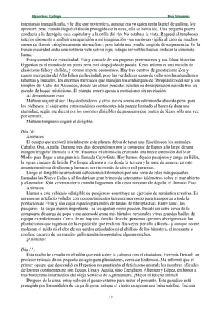 Hyperion:Hyperion: EpílogoEpílogo Dan SimmonsDan Simmons
intentando tranquilizarla, y le dije que no temiera, aunque era yo quien tenía la piel de gallina. Me
apresuré, pero cuando llegué al rincón protegido de la nave, ella se había ido. Una pequeña puerta
conducía a la decrépita casa capitular y a la orilla del río. No estaba a la vista. Regresé al tenebroso
interior dispuesto a atribuir esa aparición a mi imaginación –un sueño en vigilia al cabo de muchos
meses de dormir criogénicamente sin sueños–, pero había una prueba tangible de su presencia. En la
fresca oscuridad ardía una solitaria vela votiva roja; ráfagas invisibles hacían ondular la diminuta
llama.
Estoy cansado de esta ciudad. Estoy cansado de sus paganas pretensiones y sus falsas historias.
Hyperion es el mundo de un poeta pero está despojado de poesía. Keats misma es una mezcla de
clasicismo falso y chillón, y obtuso ímpetu económico. Hay tres centros de gnosticismo Zen y
cuatro mezquitas del Alto Islam en la ciudad, pero las verdaderas casas de culto son las abundantes
tabernas y burdeles, los enormes mercados que manejan los embarques de fibroplástico del sur y los
templos del Culto del Alcaudón, donde las almas perdidas ocultan su desesperación suicida tras un
escudo de hueco misticismo. El planeta entero apesta a misticismo sin revelación.
Al demonio con esto.
Mañana viajaré al sur. Hay deslizadores y otras naves aéreas en este mundo absurdo pero, para
los plebeyos, el viaje entre estos malditos continentes-isla parece limitado al barco (y dura una
eternidad, según me dicen) o a los enormes dirigibles de pasajeros que parten de Keats sólo una vez
por semana.
Mañana temprano cogeré el dirigible.
Día 10:
Animales.
El equipo que exploró inicialmente este planeta debía de tener una fijación con los animales.
Caballo. Osa. Águila. Durante tres días descendimos por la costa este de Equus a lo largo de una
margen irregular llamada la Crin. Pasamos el último día cruzando una breve extensión del Mar
Medio para llegar a una gran isla llamada Cayo Gato. Hoy hemos dejado pasajeros y carga en Félix,
la «gran ciudad» de la isla. Por lo que alcanzo a ver desde la terraza y la torre de amarre, en este
amontonamiento de chozas y barracas no viven más de cinco mil personas.
Luego el dirigible se arrastrará ochocientos kilómetros por una serie de islas más pequeñas
llamadas las Nueve Colas y al fin dará un gran brinco de setecientos kilómetros sobre el mar abierto
y el ecuador. Sólo veremos tierra cuando lleguemos a la costa noroeste de Aquila, el llamado Pico.
Animales.
Llamar a este vehículo «dirigible de pasajeros» constituye un ejercicio de semántica creativa. Es
un enorme artefacto volador con compartimientos tan enormes como para transportar a toda la
población de Félix y aún dejar espacio para miles de fardos de fibroplástico. Entre tanto, los
pasajeros –la carga menos importante– se las apañan como pueden. Instalé un catre cerca de la
compuerta de carga de popa y me acomodé entre mis bártulos personales y tres grandes baúles de
equipo expedicionario. Cerca de mí hay una familia de ocho personas –peones aborígenes de las
plantaciones que regresan de la expedición que realizan dos veces por año a Keats– y aunque no me
molestan el ruido ni el olor de sus cerdos enjaulados ni el chillido de los hámsters, el incesante y
confuso cacareo de un maldito gallo resulta insoportable algunas noches.
¡Animales!
Día 11:
Esta noche he cenado en el salón que está sobre la cubierta con el ciudadano Heremis Denzel, un
profesor retirado de un pequeño colegio para plantadores, cerca de Endimión. Me informó que el
primer equipo que descendió en Hyperion no practicaba el fetichismo animal; los nombres oficiales
de los tres continentes no son Equus, Ursa y Aquila, sino Creighton, Allensen y López, en honor a
tres burócratas intermedios del viejo Servicio de Agrimensura. ¡Mejor el fetiche animal!
Después de la cena, estoy solo en el paseo externo para mirar el poniente. Este pasadizo está
protegido por los módulos de carga de proa, así que el viento es apenas una brisa salobre. Encima
22
 