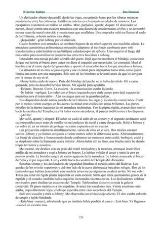 Hyperion:Hyperion: EpílogoEpílogo Dan SimmonsDan Simmons
Un deslizador abierto descendió desde las vigas, escupiendo humo por las toberas mientras
maniobraba entre las columnas. Estallaron cohetes en el cemento alrededor de nosotros. Los
escaparates vomitaron un millón de astillas. Miré, parpadeé, apunté, disparé. El deslizador se
escoró, chocó contra una escalera mecánica con una docena de amedrentados civiles y se derrumbó
en una masa de metal retorcido y municiones que estallaban. Un comprador saltó en llamas al suelo
de la Colmena, ochenta metros más abajo.
–¡Izquierda! –gritó Johnny por el intercom.
Cuatro hombres con armadura de combate bajaron de un nivel superior con mochilas aéreas. La
armadura camaleónica polimerizada procuraba adaptarse al trasfondo cambiante pero sólo
transformaba a cada hombre en un brillante caleidoscopio de reflejos. Uno esquivó el fuego del
minicañón para neutralizarme mientras los otros tres buscaban a Johnny.
Empuñaba una navaja pulsátil, al estilo del gueto. Dejé que me mordiera el blindaje, consciente
de que me heriría el brazo; pero quizá me diera el segundo que necesitaba. Lo conseguí. Maté al
hombre con el canto rígido del guantelete y apunté el minicañón hacia los que atacaban a Johnny.
La armadura de los tres se puso rígida y usé el cañón para empujarlos hacia atrás como quien
limpia una acera con una manguera. Sólo uno de los hombres se levantó antes de que los arrojara
por la rampa de ese nivel.
Johnny había caído de nuevo. Parte del blindaje del pecho se le había derretido. Olí a carne
quemada, pero no descubrí heridas fatales. Me agaché para ayudarlo.
–Déjame, Brawne. Corre. La escalera –la comunicación estaba fallando.
–Ni hablar –repliqué. Lo rodeé con el brazo izquierdo para darle apoyo pero dejé espacio de
maniobra para el minicañón–. Aún me pagas para ser tu guardaespaldas.
Nos disparaban desde ambas paredes de la Colmena, las vigas y los niveles comerciales. Conté
por lo menos veinte cuerpos en las aceras; la mitad eran civiles con ropas brillantes. Las partes
móviles de la pierna izquierda de mi armadura rechinaban. Con la pierna rígida, avancé diez metros
hacia la escalera del Templo; en ella había varios sacerdotes, al parecer indiferentes a los disparos.
–¡Arriba!
Me volví, apunté y disparé. El cañón se vació al cabo de un disparo y el segundo deslizador soltó
sus proyectiles poco antes de estallar en mil pedazos de metal y carne desgarrada. Solté a Johnny y
caí sobre él, en un intento de proteger su carne expuesta con mi cuerpo.
Los proyectiles estallaron simultáneamente, varios de ellos en el aire. Dos misiles cavaron
surcos. Johnny y yo fuimos arrojados a veinte metros sobre la deformada acera. Afortunadamente.
La franja de aleación y ferrocemento donde estábamos un momento antes ardió, burbujeó, cedió y
se desplomó sobre la llameante acera inferior. Ahora había allí un foso, una brecha entre las demás
tropas terrestres y nosotros.
Me levanté, me deshice con un gesto del inútil minicañón y la montura, arranqué inservibles
astillas de mi armadura y cogí a Johnny en brazos. Le habían volado el casco y tenía la cara en
pésimo estado. Le brotaba sangre de varios agujeros de la armadura. Le habían arrancado el brazo
derecho y el pie izquierdo. Giré y enfilé hacia la escalera del Templo del Alcaudón.
Sonaban sirenas y los deslizadores de seguridad llenaban el espacio aéreo del Bulevar. Los
gundas de los niveles superiores y del otro lado de la acera destrozada buscaban refugio. Dos de los
comandos que habían descendido con mochila aérea me persiguieron escalera arriba. No me volví.
Tenía que alzar mi rígida pierna izquierda en cada escalón. Sabía que tenía quemaduras graves en la
espalda y el costado, también había esquirlas incrustadas en otras partes. Los deslizadores volaban
en círculos, pero eludían las escaleras del Templo. Tableteaban disparos en toda la galería
comercial. Oí pasos metálicos a mis espaldas. Avancé tres escalones más. Veinte escalones más
arriba, imposiblemente lejos, el obispo esperaba entre cien sacerdotes del Templo.
Subí otro escalón y miré a Johnny. Me observaba con el único ojo abierto. El otro estaba cubierto
de sangre y tejido hinchado.
–Está bien –susurré, advirtiendo que yo también había perdido el casco–. Está bien. Ya llegamos
–avancé un escalón más.
220
 