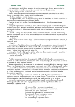 Hyperion:Hyperion: EpílogoEpílogo Dan SimmonsDan Simmons
Los dos hombres con brillante armadura de combate me cerraron el paso. Ambos tenían los
visores levantados y estriados de cicatrices. Las caras eran muy desagradables.
–Déjalo, zorra, y quizá te dejemos con vida.
Asentí, demasiado extenuada para dar otro paso o hacer algo más que aferrarlo con ambos
brazos. La sangre de Johnny goteaba sobre la piedra blanca.
–He dicho que dejes a ese hijo de puta...
Les disparé a ambos, a uno en el ojo izquierdo y al otro en el derecho, sin alzar la automática de
papá mientras la empuñaba bajo el cuerpo de Johnny.
Cayeron. Avancé otro escalón. Otro más. Descansé un poco y alcé el pie para continuar
avanzando.
En la parte superior de la escalinata, el grupo de túnicas negras y rojas se entreabrió. La puerta
era muy alta y oscura. No volví la vista atrás, pero por el ruido comprendí que una multitud se había
reunido en el Bulevar. El obispo me acompañó cuando atravesé las puertas y me interné en la
penumbra.
Deposité a Johnny en el frío suelo. Las túnicas susurraban alrededor. Me quité la armadura y
arranqué la de Johnny, que en varios puntos estaba pegada a la carne. Le toqué la mejilla quemada
con la mano sana.
–Lo siento.
Johnny movió la cabeza y abrió el ojo. Levantó la mano izquierda para acariciarme la mejilla, el
cabello, la nuca.
–Fanny...
Lo sentí morir. También sentí una conmoción cuando su mano encontró la conexión neural, la
tibieza de luz blanca del bucle de Schrön. Cuando todo lo que fue o sería Johnny Keats estalló
dentro de mí, casi como su orgasmo de dos noches antes: la palpitación, la sacudida, una repentina
tibieza y quietud que dejaba un eco de sensación.
Lo apoyé en el suelo y dejé que los acólitos se llevaran el cuerpo para mostrarlo a la multitud y
las autoridades y los que aguardaban para saber.
Dejé que me llevaran.
Pasé dos semanas en la clínica de recuperación del Templo del Alcaudón. Las quemaduras
sanaron, las heridas se cerraron, me extrajeron metal, me injertaron piel, la carne creció, los nervios
se anudaron de nuevo. Pero aún me dolía.
Todos perdieron interés en mí excepto los sacerdotes del Alcaudón. El Núcleo se cercioró de que
Johnny y el cíbrido estuvieran muertos, de que su presencia en el Núcleo no hubiera dejado huellas.
Las autoridades me tomaron declaración, me retiraron la licencia y disimularon lo sucedido
como mejor pudieron. La prensa de la Red informó que una pelea entre hampones de la Colmena de
la Escoria había estallado en el Bulevar. Muerte de muchos hampones e inocentes. Situación
dominada por la policía.
Una semana antes de que se difundiera la noticia de que la Hegemonía permitiría que la
Yggdrasill navegara con peregrinos a la zona de guerra cercana a Hyperion, usé un teleyector del
Templo para saltar a Vector Renacimiento, donde pasé una hora a solas en los archivos.
Los papeles estaban en una prensa de vacío, así que no pude tocarlos. Reconocí la letra de
Johnny, pues la había visto antes. El pergamino estaba amarillo y quebradizo. Había dos
fragmentos. El primero decía:
¡Ha muerto el día, y han muerto sus dulzuras!
¡Dulce voz, dulces labios, suave mano, suaves senos,
tibio aliento, voz ligera, tono tierno,
brillantes ojos, forma excelsa, lánguida cintura!
Desvanecida la flor con sus mágicos brotes,
y la bella imagen que veían mis ojos,
y la bella forma que cogían mis brazos;
221
 
