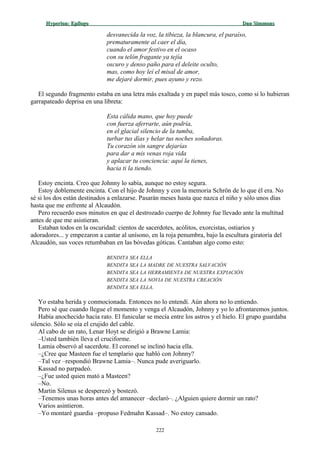 Hyperion:Hyperion: EpílogoEpílogo Dan SimmonsDan Simmons
desvanecida la voz, la tibieza, la blancura, el paraíso,
prematuramente al caer el día,
cuando el amor festivo en el ocaso
con su telón fragante ya tejía
oscuro y denso paño para el deleite oculto,
mas, como hoy leí el misal de amor,
me dejaré dormir, pues ayuno y rezo.
El segundo fragmento estaba en una letra más exaltada y en papel más tosco, como si lo hubieran
garrapateado deprisa en una libreta:
Esta cálida mano, que hoy puede
con fuerza aferrarte, aún podría,
en el glacial silencio de la tumba,
turbar tus días y helar tus noches soñadoras.
Tu corazón sin sangre dejarías
para dar a mis venas roja vida
y aplacar tu conciencia: aquí la tienes,
hacia ti la tiendo.
Estoy encinta. Creo que Johnny lo sabía, aunque no estoy segura.
Estoy doblemente encinta. Con el hijo de Johnny y con la memoria Schrön de lo que él era. No
sé si los dos están destinados a enlazarse. Pasarán meses hasta que nazca el niño y sólo unos días
hasta que me enfrente al Alcaudón.
Pero recuerdo esos minutos en que el destrozado cuerpo de Johnny fue llevado ante la multitud
antes de que me asistieran.
Estaban todos en la oscuridad: cientos de sacerdotes, acólitos, exorcistas, ostiarios y
adoradores... y empezaron a cantar al unísono, en la roja penumbra, bajo la escultura giratoria del
Alcaudón, sus voces retumbaban en las bóvedas góticas. Cantaban algo como esto:
BENDITA SEA ELLA
BENDITA SEA LA MADRE DE NUESTRA SALVACIÓN
BENDITA SEA LA HERRAMIENTA DE NUESTRA EXPIACIÓN
BENDITA SEA LA NOVIA DE NUESTRA CREACIÓN
BENDITA SEA ELLA.
Yo estaba herida y conmocionada. Entonces no lo entendí. Aún ahora no lo entiendo.
Pero sé que cuando llegue el momento y venga el Alcaudón, Johnny y yo lo afrontaremos juntos.
Había anochecido hacía rato. El funicular se mecía entre los astros y el hielo. El grupo guardaba
silencio. Sólo se oía el crujido del cable.
Al cabo de un rato, Lenar Hoyt se dirigió a Brawne Lamia:
–Usted también lleva el cruciforme.
Lamia observó al sacerdote. El coronel se inclinó hacia ella.
–¿Cree que Masteen fue el templario que habló con Johnny?
–Tal vez –respondió Brawne Lamia–. Nunca pude averiguarlo.
Kassad no parpadeó.
–¿Fue usted quien mató a Masteen?
–No.
Martin Silenus se desperezó y bostezó.
–Tenemos unas horas antes del amanecer –declaró–. ¿Alguien quiere dormir un rato?
Varios asintieron.
–Yo montaré guardia –propuso Fedmahn Kassad–. No estoy cansado.
222
 