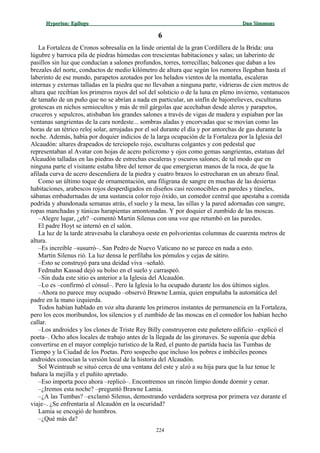 Hyperion:Hyperion: EpílogoEpílogo Dan SimmonsDan Simmons
66
La Fortaleza de Cronos sobresalía en la linde oriental de la gran Cordillera de la Brida: una
lúgubre y barroca pila de piedras húmedas con trescientas habitaciones y salas; un laberinto de
pasillos sin luz que conducían a salones profundos, torres, torrecillas; balcones que daban a los
brezales del norte, conductos de medio kilómetro de altura que según los rumores llegaban hasta el
laberinto de ese mundo, parapetos azotados por los helados vientos de la montaña, escaleras
internas y externas talladas en la piedra que no llevaban a ninguna parte, vidrieras de cien metros de
altura que recibían los primeros rayos del sol del solsticio o de la luna en pleno invierno, ventanucos
de tamaño de un puño que no se abrían a nada en particular, un sinfín de bajorrelieves, esculturas
grotescas en nichos semiocultos y más de mil gárgolas que acechaban desde aleros y parapetos,
cruceros y sepulcros, atisbaban los grandes salones a través de vigas de madera y espiaban por las
ventanas sangrientas de la cara nordeste... sombras aladas y encorvadas que se movían como las
horas de un tétrico reloj solar, arrojadas por el sol durante el día y por antorchas de gas durante la
noche. Además, había por doquier indicios de la larga ocupación de la Fortaleza por la Iglesia del
Alcaudón: altares drapeados de terciopelo rojo, esculturas colgantes y con pedestal que
representaban al Avatar con hojas de acero policromo y ojos como gemas sangrientas, estatuas del
Alcaudón talladas en las piedras de estrechas escaleras y oscuros salones; de tal modo que en
ninguna parte el visitante estaba libre del temor de que emergieran manos de la roca, de que la
afilada curva de acero descendiera de la piedra y cuatro brazos lo estrecharan en un abrazo final.
Como un último toque de ornamentación, una filigrana de sangre en muchas de las desiertas
habitaciones, arabescos rojos desperdigados en diseños casi reconocibles en paredes y túneles,
sábanas embadurnadas de una sustancia color rojo óxido, un comedor central que apestaba a comida
podrida y abandonada semanas atrás, el suelo y la mesa, las sillas y la pared adornadas con sangre,
ropas manchadas y túnicas harapientas amontonadas. Y por doquier el zumbido de las moscas.
–Alegre lugar, ¿eh? –comentó Martin Silenus con una voz que retumbó en las paredes.
El padre Hoyt se internó en el salón.
La luz de la tarde atravesaba la claraboya oeste en polvorientas columnas de cuarenta metros de
altura.
–Es increíble –susurró–. San Pedro de Nuevo Vaticano no se parece en nada a esto.
Martin Silenus rió. La luz densa le perfilaba los pómulos y cejas de sátiro.
–Esto se construyó para una deidad viva –señaló.
Fedmahn Kassad dejó su bolso en el suelo y carraspeó.
–Sin duda este sitio es anterior a la Iglesia del Alcaudón.
–Lo es –confirmó el cónsul–. Pero la Iglesia lo ha ocupado durante los dos últimos siglos.
–Ahora no parece muy ocupado –observó Brawne Lamia, quien empuñaba la automática del
padre en la mano izquierda.
Todos habían hablado en voz alta durante los primeros instantes de permanencia en la Fortaleza,
pero los ecos moribundos, los silencios y el zumbido de las moscas en el comedor los habían hecho
callar.
–Los androides y los clones de Triste Rey Billy construyeron este puñetero edificio –explicó el
poeta–. Ocho años locales de trabajo antes de la llegada de las gironaves. Se suponía que debía
convertirse en el mayor complejo turístico de la Red, el punto de partida hacia las Tumbas de
Tiempo y la Ciudad de los Poetas. Pero sospecho que incluso los pobres e imbéciles peones
androides conocían la versión local de la historia del Alcaudón.
Sol Weintraub se situó cerca de una ventana del este y alzó a su hija para que la luz tenue le
bañara la mejilla y el puñito apretado.
–Eso importa poco ahora –replicó–. Encontremos un rincón limpio donde dormir y cenar.
–¿Iremos esta noche? –preguntó Brawne Lamia.
–¿A las Tumbas? –exclamó Silenus, demostrando verdadera sorpresa por primera vez durante el
viaje–. ¿Se enfrentaría al Alcaudón en la oscuridad?
Lamia se encogió de hombros.
–¿Qué más da?
224
 