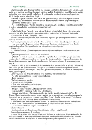 Hyperion:Hyperion: EpílogoEpílogo Dan SimmonsDan Simmons
El cónsul estaba cerca de una cristalera que conducía a un balcón de piedra y cerró los ojos. Aún
sentía en el cuerpo el vaivén del funicular. La noche y el día de viaje sobre la cordillera se le habían
confundido en la mente, sumida en la fatiga de casi tres días sin dormir y una tensión creciente.
Abrió los ojos para no adormilarse de pie.
–Estamos fatigados –decidió–. Esta noche nos quedaremos aquí y bajaremos por la mañana.
El padre Hoyt había salido al reducido balcón. Se apoyó en una baranda de piedra irregular.
–¿Se ven las Tumbas desde aquí?
–No –contestó Silenus–. Quedan más allá de esas colinas. ¿Ve usted esas cosas blancas al norte y
al oeste..., las que brillan como dientes rotos en la arena?
–Sí.
–Es la Ciudad de los Poetas. La sede original de Keats y de todo lo brillante y hermoso en los
planes del rey Billy. Los lugareños aseguran que ahora está poblada de fantasmas decapitados.
–¿Es usted uno de ellos? –preguntó Lamia.
Martin Silenus iba a responderle, miró un instante la pistola que ella empuñaba, meneó la cabeza
y desvió la mirada.
Resonaron pasos en una curva invisible de la escalera; el coronel Kassad regresaba a la sala.
–Hay dos pequeñas despensas encima del comedor. Tienen un balcón exterior, pero el único
acceso es la escalera. Fácil de defender. Las habitaciones están... limpias.
Silenus rió.
–¿Qué significa eso? ¿Que nada puede atacarnos o que no tendremos salida cuando algo nos
ataque?
–¿Adónde podríamos ir? –intervino Sol Weintraub.
–¿Adónde, en efecto? –asintió el cónsul. Estaba agotado. Alzó sus bártulos y cogió un asa del
pesado cubo de Möbius, esperando a que el padre Hoyt cogiera el otro–. Hagamos lo que aconseja
Kassad. Encontremos un lugar donde pasar la noche. O al menos salgamos de esta sala; apesta a
muerte.
Cenaron el resto de sus raciones secas, bebieron vino de la última botella de Silenus y un poco de
torta rancia que Sol Weintraub había traído para celebrar la última noche que pasarían juntos.
Rachel era demasiado pequeña para comer torta, pero se tomó la leche y se durmió de bruces en una
estera, cerca del padre.
Lenar Hoyt sacó una pequeña balalaika de la mochila y tocó unos acordes.
–No sabía que usted tocaba –observó Brawne Lamia.
–Toco, pero mal.
El cónsul se restregó los ojos.
–Ojalá tuviéramos un piano.
–Usted tiene uno –apuntó Martin Silenus.
El cónsul miró al poeta.
–Tráigalo –propuso Silenus–. Me apetecería un whisky.
–¿De qué habla? –rezongó el padre Hoyt–. Explíquese.
–La nave –dijo Silenus–. Recordarán ustedes que nuestra querida y desaparecida Voz del
Bosque, Masteen, comentó a nuestro amigo el cónsul que su arma secreta era esa bonita nave de la
Hegemonía que se encuentra en el puerto espacial de Keats. Llámela, amigo cónsul. Tráigala aquí.
Kassad se alejó de la escalera, donde había instalado rayos-trampa.
–La esfera de datos de este planeta está muerta. Los satélites de comunicaciones no funcionan.
Las naves FUERZA se comunican con haz cerrado. ¿Cómo demonios va a llamarla?
–Un transmisor ultralínea –sugirió Brawne Lamia.
El cónsul la miró.
–Los transmisores ultralínea tienen el tamaño de un edificio –alegó Kassad.
Brawne Lamia se encogió de hombros.
–Lo que dijo Masteen tenía sentido. Si yo fuera el cónsul, si yo fuera uno de los pocos miles de
individuos de toda la Red que posee una nave personal, me aseguraría de poder pilotarla a control
remoto si la necesitara. Este planeta es demasiado primitivo para depender de su red de
225
 