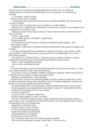 Hyperion:Hyperion: EpílogoEpílogo Dan SimmonsDan Simmons
comunicaciones, la ionosfera es demasiado débil para las ondas cortas, los satélites de
comunicaciones se convierten en el primer blanco en una escaramuza... Yo la llamaría por
ultralínea.
–¿Y el tamaño? –objetó el cónsul.
Brawne Lamia sostuvo su mirada.
–La Hegemonía aún no puede construir transmisores ultralínea portálites. Hay rumores de que
los éxters sí pueden.
El cónsul sonrió. En alguna parte se oyó un arañazo y un ruido metálico.
–Quédense aquí –ordenó Kassad. Desenfundó la vara de muerte, canceló los rayos-trampa con su
comlog táctico y se perdió de vista.
–Supongo que ahora estamos bajo ley marcial –observó Silenus cuando se marchó el coronel–.
Marte en ascenso.
–Cállese –espetó Lamia.
–¿Creen ustedes que fue el Alcaudón? –preguntó Hoyt.
El cónsul gesticuló.
–El Alcaudón no tiene por qué hacer ruido abajo. Simplemente puede aparecer... aquí.
Hoyt meneó la cabeza.
–Preguntaba si habrá sido el Alcaudón la causa de esta desolación. Hay indicios de matanza en la
Fortaleza.
–Las aldeas desiertas podrían ser resultado de la orden de evacuación –dijo el cónsul–. Nadie
quiere quedarse a luchar con los éxters. Las tropas de la FA se han desbandado. Tal vez ellas
provocaron la matanza.
–¿Sin cadáveres? –rió Martin Silenus–. Expresión de deseos. Nuestros anfitriones ausentes
cuelgan ahora del árbol de acero del Alcaudón, donde también estaremos pronto.
–Cállese –repitió fatigada Brawne Lamia.
–Si no me callo, ¿me disparará usted?
–Sí.
El silencio duró hasta el regreso del coronel Kassad, quien reactivó los rayos-trampa y se volvió
hacia el grupo sentado en cajas y cubos de flujoespuma.
–No era nada. Unas aves carroñeras. Heraldos, las llaman los lugareños. Habían entrado por las
cristaleras rotas del comedor y estaban terminando el festín.
–Heraldos –masculló Silenus–. Muy apropiado.
Kassad suspiró, se sentó en una manta de espaldas a una caja y tanteó su comida fría. Un farol
que habían cogido de la carreta eólica alumbraba la sala y las sombras empezaban a trepar por las
paredes en los rincones alejados de la puerta del balcón.
–Es nuestra última noche –intervino Kassad–. Queda una historia por contar –miró al cónsul.
El cónsul jugueteaba con el papel donde estaba anotado el número 7. Se humedeció los labios.
–¿Para qué? Esta peregrinación ya no tiene sentido.
Los otros se inquietaron.
–¿A qué se refiere? –preguntó el padre Hoyt.
El cónsul arrugó el papel y lo arrojó a un rincón.
–Para que el Alcaudón conceda un deseo, el grupo de peregrinos tiene que sumar un número
primo. Éramos siete. La desaparición de Masteen nos reduce a seis. Nos dirigimos hacia la muerte
sin esperanzas de que nos concedan nada.
–Superstición –refunfuñó Lamia.
El cónsul suspiró y se frotó la frente.
–Sí. Pero es nuestra última esperanza.
El padre Hoyt señaló a la niña dormida.
–¿No puede Rachel ser la séptima?
Sol Weintraub se acarició la barba.
–No. Un peregrino debe venir a las Tumbas por propia voluntad.
–Ella vino una vez por propia voluntad –replicó Hoyt–. Tal vez eso sirva.
226
 
