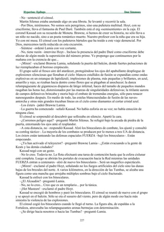 Hyperion:Hyperion: EpílogoEpílogo Dan SimmonsDan Simmons
–No –sentenció el cónsul.
Martin Silenus estaba anotando algo en una libreta. Se levantó y recorrió la sala.
–Por Dios, mirémonos. No somos seis peregrinos, sino una puñetera multitud. Hoyt, con su
cruciforme, lleva el fantasma de Paul Duré. También está el erg «semisentiente» en la caja. El
coronel Kassad con su recuerdo de Moneta. Brawne, si hemos de creer su historia, no sólo lleva a
un niño no nacido, sino a un poeta romántico muerto. Nuestro profesor con la niña que era su hija.
Yo con mi musa. El cónsul con los puñeteros bártulos que ha traído a este viaje demencial. Por
Dios, merecemos tarifa reducida en esta excursión.
–Siéntese –ordenó Lamia con voz cortante.
–No, tiene razón –intervino Hoyt–. Incluso la presencia del padre Duré como cruciforme debe
afectar de algún modo la superstición del número primo. Yo propongo que continuemos por la
mañana con la creencia de que...
–¡Miren! –exclamó Brawne Lamia, señalando la puerta del balcón, donde fuertes pulsaciones de
luz reemplazaban el borroso crepúsculo.
El grupo salió al fresco aire del atardecer, protegiéndose los ojos del apabullante despliegue de
explosiones silenciosas que llenaban el cielo: blancos estallidos de fusión se expandían como ondas
explosivas en un estanque de lapislázuli; implosiones de plasma, más pequeñas y brillantes, en azul,
amarillo y rojo, se rizaban hacia dentro como flores que se plegaban al anochecer; la danza
relampagueante de gigantescos disparos de látigo infernal, haces del tamaño de pequeños mundos
rasgaban las horas luz, distorsionados por las mareas de singularidades defensivas; la titilante aurora
de campos defensivos brincaba y moría bajo el embate de tremendas energías, sólo para renacer
nanosegundos después. En medio de todo, las estelas blancoazuladas de fusión de las naves-
antorcha y otras más grandes trazaban líneas en el cielo como diamantes al cortar cristal azul.
–Los éxters –jadeó Brawne Lamia.
–La guerra ha comenzado –señaló Kassad. No había euforia en su voz; no había emoción de
ninguna clase.
El cónsul se sorprendió al descubrir que sollozaba en silencio. Apartó la cara.
–¿Corremos peligro aquí? –preguntó Martin Silenus. Se refugió bajo la arcada de piedra de la
puerta, entornando los ojos ante el resplandor.
–A esta distancia, no –respondió Kassad. Alzó los binoculares de combate, los ajustó y consultó
su comlog táctico–. La mayoría de los combates se producen por lo menos a tres UA de distancia.
Los éxters están tanteando las defensas espaciales FUERZA –bajó los binoculares–. Están
empezando.
–¿Ya han activado el teleyector? –preguntó Brawne Lamia–. ¿Están evacuando a la gente de
Keats y las demás ciudades?
Kassad negó con un gesto.
–No lo creo. Todavía no. La flota efectuará una tarea de contención hasta que la esfera cislunar
esté completa. Luego se abrirán los portales de evacuación hacia la Red mientras las unidades
FUERZA entran a centenares –alzó de nuevo los binoculares–. Será un magnífico espectáculo.
–¡Miren! –exclamó el padre Hoyt, señalando no los fuegos artificiales del cielo sino las dunas
bajas de los brezales del norte. A varios kilómetros, en la dirección de las Tumbas, se alzaba una
figura como una mancha que arrojaba múltiples sombras bajo el cielo fracturado.
Kassad la enfocó con los binoculares.
–¿El Alcaudón? –preguntó Lamia.
–No, no lo creo... Creo que es un templario... por la túnica.
–¡Het Masteen! –exclamó el padre Hoyt.
Kassad se encogió de hombros y pasó los binoculares. El cónsul se reunió de nuevo con el grupo
y se apoyó en el balcón. Sólo se oía el susurro del viento, pero de algún modo eso hacía más
siniestra la violencia de las explosiones.
El cónsul cogió los binoculares cuando le llegó el turno. La figura alta, de espaldas a la
Fortaleza, atravesaba las relampagueantes arenas bermejas con determinación.
–¿Se dirige hacia nosotros o hacia las Tumbas? –preguntó Lamia.
227
 