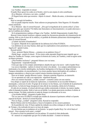 Hyperion:Hyperion: EpílogoEpílogo Dan SimmonsDan Simmons
–Las Tumbas –respondió el cónsul.
El padre Hoyt apoyó los codos en el borde y alzó la cara enjuta al cielo centelleante.
–Si es Masteen, volvemos a ser siete, ¿verdad?
–Él llegará horas antes que nosotros –objetó el cónsul–. Medio día antes, si dormimos aquí esta
noche.
Hoyt se encogió de hombros.
–Eso no puede importar mucho. Siete salieron en peregrinación. Siete llegaron. El Alcaudón
estará satisfecho.
–Si es Masteen –dijo el coronel Kassad–. ¿Por qué la triquiñuela de la carreta eólica? ¿Cómo
llegó aquí antes que nosotros? No había más funiculares en funcionamiento y no pudo atravesar a
pie la Cordillera de la Brida.
–Se lo preguntaremos mañana al llegar a las Tumbas –farfulló fatigosamente el padre Hoyt.
Brawne Lamia intentó localizar a alguien usando las frecuencias generales de comunicación del
comlog. Sólo se oía el siseo de la estática y el gruñido de distantes pulsaciones electromagnéticas.
Miró al coronel Kassad.
–¿Cuándo iniciarán el bombardeo?
–Lo ignoro. Depende de la capacidad de las defensas de la flota FUERZA.
–Las defensas no son muy buenas, dado que los exploradores éxter penetraron y destruyeron la
Yggdrasill –apuntó Lamia.
Kassad asintió.
–Vaya –protestó Martin Silenus–, ¿estamos en un puñetero blanco?
–Desde luego –asintió el cónsul–. Si los éxters están atacando Hyperion para impedir que se
abran las Tumbas de Tiempo, como sugiere la historia de Lamia, las Tumbas y toda la región serán
un blanco primario.
–¿Para bombas nucleares? –preguntó Silenus con voz tensa.
–Seguramente –respondió Kassad.
–Creía que algo en los campos antientrópicos alejaba de aquí a las naves –saltó el padre Hoyt.
–Las naves tripuladas –replicó el cónsul sin mirar a los demás–. Los campos antientrópicos no
molestarán a los misiles teledirigidos, las bombas inteligentes ni los haces de látigo infernal.
Tampoco detendrán a la mecainfantería. Los éxters pueden lanzar deslizadores de combate o
tanques automáticos y observar por control remoto mientras destruyen el valle.
–Pero no lo harán –predijo Brawne Lamia–. Quieren controlar Hyperion, no destruirlo.
–Yo no apostaría mi vida a esa suposición –manifestó Kassad.
–Pero eso estamos haciendo, ¿verdad, coronel? –comentó Lamia con una sonrisa.
Una chispa se separó de la trama de explosiones, se transformó en un rescoldo brillante y
anaranjado, y atravesó el cielo. El grupo de la terraza vio las llamas, oyó el alarido de la penetración
atmosférica. La bola de fuego desapareció más allá de las montañas, detrás de la Fortaleza.
Al cabo de un instante, el cónsul advirtió que estaba conteniendo el aliento, las manos rígidas
sobre la baranda de piedra. Soltó el aire en un bufido. Los demás parecieron recobrar el aliento al
mismo tiempo. No hubo explosión ni onda de choque reverberando en la roca.
–¿Una bomba fallida? –preguntó el padre Hoyt.
–Tal vez una nave FUERZA averiada que trataba de alcanzar el perímetro orbital o el puerto
espacial de Keats –deslizó el coronel Kassad.
–Pero no llegó, ¿verdad? –preguntó Lamia. Kassad no respondió.
Martin Silenus alzó los binoculares y buscó al templario en los oscuros pantanos.
–Se ha perdido de vista. El buen capitán ha rodeado esa colina contigua al valle de las Tumbas
de Tiempo, o ha realizado de nuevo su truco de magia.
–Es una lástima que no podamos oír su historia –se quejó el padre Hoyt. Se volvió hacia el
cónsul–. Pero oiremos la de usted, ¿verdad?
El cónsul se frotó los pantalones con las palmas. El corazón le latía desbocado.
–Sí –anunció al comprender que por fin se había decidido–. Contaré mi historia.
228
 