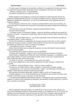Hyperion:Hyperion: EpílogoEpílogo Dan SimmonsDan Simmons
El viento rugía en las laderas de las montañas y silbaba en la escarpa de la Fortaleza de Cronos.
Las explosiones parecían haber disminuido, pero la oscuridad las volvía aún más violentas.
–Entremos –propuso Lamia–. Está refrescando.
Sus palabras se perdieron en el rugido del viento.
Habían apagado la única lámpara y el interior de la habitación estaba iluminado sólo por las
pulsaciones relampagueantes del cielo. Las sombras oscilaban, morían y reaparecían mientras la
habitación cobraba tonos multicolores. A veces la oscuridad duraba varios segundos antes de la
siguiente andanada.
El cónsul hurgó en el bolso de viaje y extrajo un extraño artefacto, mayor que un comlog, con
raros ornamentos. Por delante tenía un panel de cristal líquido que parecía sacado de un holodrama
histórico.
–¿Un transmisor secreto de ultralínea? –preguntó secamente Brawne Lamia.
El cónsul sonrió sin humor.
–Un antiguo comlog. Vino durante la Hégira –extrajo un microdisco estándar de un estuche del
cinturón y lo insertó–. Al igual que el padre Hoyt, antes de contar mi historia debo referirme a la de
otra persona.
–Por Dios –protestó Martin Silenus–, ¿soy el único que puede contar una historia sin rodeos en
este puñetero grupo? ¿Cuánto tengo que...?
El cónsul fue el primero en sorprenderse de su propia reacción. Se levantó, se volvió, cogió al
hombre por la capa y la camisa, lo aplastó contra la pared, lo arrojó sobre una caja de embalaje
apoyándole una rodilla en el vientre y un brazo en la garganta.
–Una palabra más, poeta, y lo mataré –jadeó.
Silenus intentó resistirse pero un ahogo en el gaznate y los ojos del cónsul lo hicieron desistir.
Tenía el rostro muy pálido.
El coronel Kassad los separó en silencio, casi con amabilidad.
–No habrá más comentarios –aseguró. Tocó la vara de muerte que llevaba en el cinturón.
Martin Silenus se dirigió hacia el límite del círculo frotándose la garganta y se desplomó en una
caja sin decir palabra. El cónsul avanzó hacia la puerta, inspiró varias veces y regresó hacia el
grupo. Habló para todos menos para el poeta.
–Lo siento. Es sólo que... no esperaba tener que contar esto a nadie.
En el exterior palpitó una luz roja y blanca, seguida por un fulgor azul que se esfumó en la
oscuridad.
–Lo sabemos –murmuró Brawne Lamia–. Todos nos hemos sentido así.
El cónsul se tocó el labio inferior, asintió, carraspeó y se sentó junto al antiguo comlog.
–La grabación no es tan vieja como el instrumento –explicó–. Se realizó hace cincuenta años
estándar. Tendré algo más que decir cuando haya terminado.
Hizo una pausa como para añadir algo, sacudió la cabeza y tecleó en el antiguo panel.
No había imágenes. La voz era de un hombre joven. De fondo se oía el susurro de la brisa sobre
la hierba o entre ramas suaves y, más lejos, el rumor del oleaje.
La luz del exterior palpitaba frenéticamente mientras se aceleraba el ritmo de la distante batalla
espacial. El cónsul se tensó esperando un estruendo y una sacudida. No hubo nada de eso. Cerró los
ojos y escuchó con los demás.
LA NARRACIÓN DEL CÓNSUL
RECORDANDO A SIRI
Subo la empinada colina que conduce a la tumba de Siri el día en que las islas regresan a los
mares del Archipiélago Ecuatorial. El día amanece perfecto y me indigna que sea así. El cielo es tan
apacible como en las historias acerca de los mares de Vieja Tierra, los bajíos están moteados de
tintes ultramarinos y una brisa sopla desde el mar agitando la rojiza hierbasauce de la ladera.
229
 
