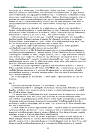 Hyperion:Hyperion: EpílogoEpílogo Dan SimmonsDan Simmons
de mí se yergue la piel naranja y verde del dirigible. Estamos entre islas; el mar es un rico
lapislázuli salpicado de tonos verdosos, una inversión de los colores del cielo. Un grupo de altos
cirros recibe la última luz del pequeño sol de Hyperion y se enciende como coral ardiente. No hay
ningún ruido excepto el tenue ronroneo de las turbinas eléctricas. Trescientos metros más abajo, el
atisbo de una enorme criatura acuática parecida a una raya sigue el paso del dirigible. Hace un
instante, un insecto o pájaro del tamaño de un colibrí pero con alas transparentes de un metro de
envergadura se detuvo a cinco metros para inspeccionarme, antes de bajar al mar con las alas
plegadas.
Edouard, me siento solo esta noche. Me ayudaría saber que estás vivo, aún trabajando en el
jardín y escribiendo de noche en tu estudio. Pensé que mis viajes despertarían mi antigua creencia
en el concepto de san Teilhard acerca de un Dios en Quien el Cristo de la Evolución, lo Personal y
lo Universal, el En Haut y el En Avant se unen..., pero tal renovación no se produce.
Está oscureciendo. Envejezco. Siento algo –no es todavía arrepentimiento– ante mi pecado de
falsificar los datos de la excavación de Armaghast. Pero Edouard, Excelencia, si los artefactos
hubieran indicado la presencia de una cultura cristiana allí, a seiscientos años-luz de Vieja Tierra,
casi tres mil años antes de que el hombre abandonara su mundo natal...
¿Fue un pecado tan imperdonable interpretar datos ambiguos de una manera que habría
significado el resurgimiento del cristianismo en nuestras vidas?
Sí, lo fue. Pero no por la falta de falsificar los datos, sino por el más profundo pecado de creer
que el cristianismo se podía salvar. La Iglesia agoniza, Edouard. No sólo nuestra querida rama del
Árbol Sagrado, sino todos sus brotes, vestigios y cancros. Todo el Cuerpo de Cristo está muriendo
como este mal usado cuerpo mío, Edouard. Tú y yo sabíamos esto en Armaghast, donde el sol de
sangre sólo alumbraba polvo y muerte. Lo sabíamos durante el fresco y verde verano en el Colegio,
cuando tomamos nuestros votos. Lo sabíamos ya cuando éramos niños, en los apacibles campos de
juego de Villefranche-sur-Saóne. Lo sabemos ahora.
Se ha ido la luz; escribo bajo el tenue fulgor de las ventanas del salón de arriba. Las estrellas
brillan en extrañas constelaciones. De noche, el Mar Medio reluce con una fosforescencia verdosa y
mórbida. Hay una masa oscura en el horizonte del sudeste; quizá sea una tormenta o tal vez la
próxima isla de la cadena, la tercera de las nueve «colas». ¿Qué mito habla de un gato de nueve
colas? No conozco ninguno.
Por el bien del pájaro que he visto antes –si era un pájaro–, espero que sea una isla y no una
tormenta.
Día 28:
Estuve ocho días en Puerto Romance y, en este tiempo, vi tres muertos.
El primero era el cadáver de un ahogado, una hinchada y blanca parodia de hombre que había
llegado a los lodosos bajíos cercanos a la torre de amarre la primera noche que pasé en la ciudad.
Los niños le arrojaban piedras.
Vi al segundo hombre cuando lo sacaban de las humeantes ruinas de una tienda de unidades de
metano, en la barriada pobre de la ciudad, cerca de mi hotel. El irreconocible cuerpo estaba
carbonizado y encogido por el calor, con los brazos y piernas rígidos en esa postura de púgil que las
víctimas de los incendios asumen desde tiempos inmemoriales. Yo había ayunado todo el día y
confieso con vergüenza que empecé a salivar cuando el aire se impregnó del denso aroma de grasa
frita y de la carne quemada.
El tercer hombre fue asesinado a pocos metros de mí. Yo acababa de salir del hotel al laberinto
de tablones enlodados que hacen las veces de aceras en este pueblo de mala muerte, cuando sonaron
disparos y un hombre se encorvó como si hubiera resbalado, se volvió hacia mí con una expresión
extraña en la cara y se desplomó sobre el barro y la alcantarilla.
Le habían disparado tres veces con un arma de proyectiles. Dos balas le dieron en el pecho, la
tercera entró por debajo del ojo izquierdo. Increíblemente aún respiraba cuando me acerqué. Sin
pensarlo, saqué la estola de mi maletín, busqué el recipiente de agua bendita que había llevado tanto
tiempo y procedí a realizar el sacramento de la extremaunción. Nadie se opuso en la creciente
23
 