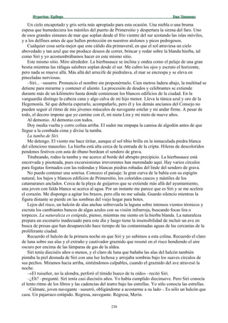 Hyperion:Hyperion: EpílogoEpílogo Dan SimmonsDan Simmons
Un cielo encapotado y gris sería más apropiado para esta ocasión. Una niebla o una bruma
espesa que humedeciera los mástiles del puerto de Primersitio y despertara la sirena del faro. Uno
de esos grandes simunes de mar que soplan desde el frío vientre del sur azotando las islas móviles,
y a los delfines antes de que hallen protección en nuestros atolones y picos pedregosos.
Cualquier cosa sería mejor que este cálido día primaveral, en que el sol atraviesa un cielo
abovedado y tan azul que me produce deseos de correr, brincar y rodar sobre la blanda hierba, tal
como Siri y yo acostumbrábamos hacer en este mismo sitio.
Este mismo sitio. Miro alrededor. La hierbasauce se inclina y ondea como el pelaje de una gran
bestia mientras las ráfagas salobres soplan desde el sur. Me cubro los ojos y escruto el horizonte,
pero nada se mueve allá. Más allá del arrecife de piedralava, el mar se encrespa y se eleva en
pinceladas nerviosas.
–Siri... –susurro. Pronuncio el nombre sin proponérmelo. Cien metros ladera abajo, la multitud se
detiene para mirarme y contener el aliento. La procesión de deudos y celebrantes se extiende
durante más de un kilómetro hasta donde comienzan los blancos edificios de la ciudad. En la
vanguardia distingo la cabeza cana y algo calva de mi hijo menor. Lleva la túnica azul y oro de la
Hegemonía. Sé que debería esperarlo, acompañarlo, pero él y los demás ancianos del Consejo no
pueden seguir el ritmo de mis jóvenes músculos de navegante estelar y mi andar firme. A pesar de
todo, el decoro impone que yo camine con él, mi nieta Lira y mi nieto de nueve años.
Al demonio. Al demonio con todos.
Doy media vuelta y corro colina arriba. El sudor me empapa la camisa de algodón antes de que
llegue a la combada cima y divise la tumba.
La tumba de Siri.
Me detengo. El viento me hace tiritar, aunque el sol tibio brilla en la inmaculada piedra blanca
del silencioso mausoleo. La hierba está alta cerca de la entrada de la cripta. Hileras de descoloridos
pendones festivos con asta de ébano bordean el sendero de grava.
Titubeando, rodeo la tumba y me acerco al borde del abrupto precipicio. La hierbasauce está
encorvada y pisoteada, pues excursionistas irreverentes han merendado aquí. Hay varios círculos
para fogatas formados con las redondas y blancas piedras robadas del linde del sendero de grava.
No puedo contener una sonrisa. Conozco el paisaje: la gran curva de la bahía con su espigón
natural, los bajos y blancos edificios de Primersitio, los coloridos cascos y mástiles de los
catamaranes anclados. Cerca de la playa de guijarros que se extiende más allá del ayuntamiento,
una joven con falda blanca se acerca al agua. Por un instante me parece que es Siri y se me acelera
el corazón. Me dispongo a agitar los brazos, pero ella no me saluda. Guardo silencio mientras la
figura distante se pierde en las sombras del viejo hogar para botes.
Lejos del risco, un halcón de alas anchas sobrevuela la laguna sobre intensos vientos térmicos y
escruta los cambiantes bancos de algas azules con su visión infrarroja, buscando focas lira o
torpeces. La naturaleza es estúpida, pienso, mientras me siento en la hierba blanda. La naturaleza
prepara un escenario inadecuado para este día y luego tiene la insensibilidad de incluir un ave en
busca de presas que han desaparecido hace tiempo de las contaminadas aguas de las cercanías de la
proliferante ciudad.
Recuerdo el halcón de la primera noche en que Siri y yo subimos a esta colina. Recuerdo el claro
de luna sobre sus alas y el extraño y cautivador graznido que resonó en el risco hendiendo el aire
oscuro por encima de las lámparas de gas de la aldea.
Siri tenía dieciséis años o menos, y el claro de luna que bañaba las alas del halcón también
pintaba la piel desnuda de Siri con una luz lechosa y arrojaba sombras bajo los suaves círculos de
sus pechos. Miramos hacia arriba, sintiéndonos culpables, cuando el graznido del ave atravesó la
noche.
–«El ruiseñor, no la alondra, perforó el tímido hueco de tu oído» –recitó Siri.
–¿Eh? –pregunté. Siri tenía casi dieciséis años. Yo había cumplido diecinueve. Pero Siri conocía
el lento ritmo de los libros y las cadencias del teatro bajo las estrellas. Yo sólo conocía las estrellas.
–Cálmate, joven navegante –susurró, obligándome a acostarme a su lado–. Es sólo un halcón que
caza. Un pajarraco estúpido. Regresa, navegante. Regresa, Merin.
230
 